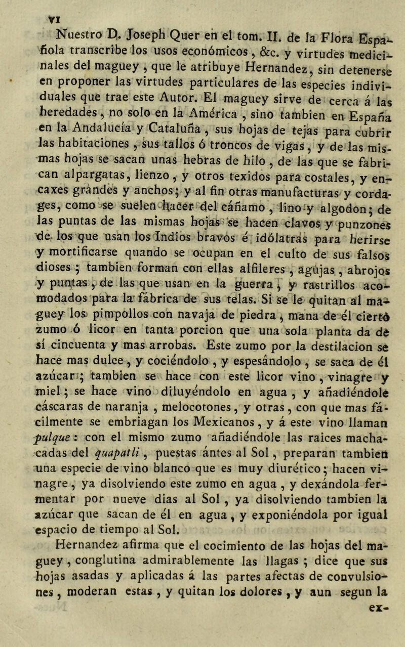 Nuestro D. Joseph Quer en el tom. II. de la Flora Espa- ñola transcribe los usos económicos , &c. y virtudes medici- nales del maguey , que le atribuye Hernández, sin detenerse en proponer las virtudes particulares de las especies indivi- duales que trae este Autor. El maguey sirve de cerca á las heredades, no solo en la América , sino también en España en la Andalucía y Cataluña , sus hojas de tejas para cubrir las habitaciones , sus tallos ó troncos de vigas, y de las mis- mas hojas se sacan unas hebras de hilo , de las que se fabri- can alpargatas, lienzo, y otros texidos para costales, y en- ea xes grandes y anchos; y al fin otras manufacturas y corda- ges, como se suelen hacer del cáñamo , lino-y algodón; de Jas puntas de las mismas hojas se hacen clavos y punzones de los que usan los Indios bravos é idólatras para herirse y mortificarse quando se ocupan en el culto de sus falsos dioses ; también forman con ellas alfileres , agujas , ahrojos y puntas y de las que usan en la guerra * y rastrillos aco- modados para la' fábrica de sus telas. Si se le quitan al ma- guey los pimpollos con navaja de piedra , mana de él cierto zumo ó licor en tanta porción que una sola planta da de sí cincuenta y mas arrobas. Este zumo por la destilación se hace mas dulce, y cociéndolo , y espesándolo , se saca de él azúcar ; también se hace con este licor vino , vinagre y miel; se hace vino diluyéndolo en agua , y añadiéndole cáscaras de naranja , melocotones, y otras , con que mas fá- cilmente se embriagan los Mexicanos , y á este vino llaman pulque: con el mismo zumo añadiéndole las raíces macha- cadas del quapatli, puestas ántes al Sol, preparan también una especie de vino blanco que es muy diurético; hacen vi- nagre , ya disolviendo este zumo en agua , y dexándola fer- mentar por nueve dias al Sol , ya disolviendo también la azúcar que sacan de él en agua , y exponiéndola por igual espacio de tiempo al Sol. Hernández afirma que el cocimiento de las hojas del ma- guey , conglutina admirablemente las llagas ; dice que sus hojas asadas y aplicadas á las partes afectas de convulsio- nes , moderan estas , y quitan los dolores , y aun según la ex-