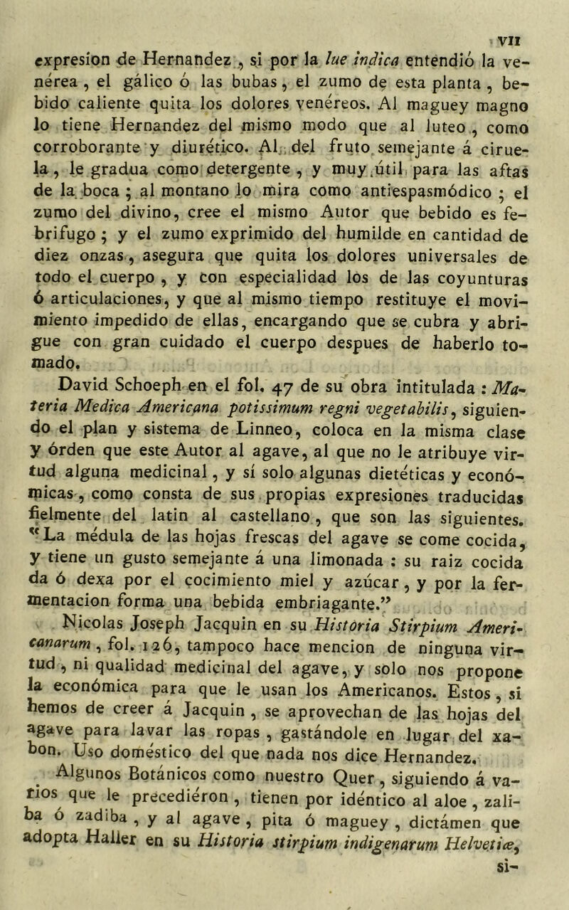 expresión de Hernández , si por la lúe indica entendió la ve- nérea , el gálico ó las bubas, el zumo de esta planta , be- bido caliente quita los dolores venéreos. Al maguey magno lo tiene Hernández del mismo modo que al lúteo , como corroborante y diurético. Al del fruto semejante á cirue- la, le gradúa como detergente, y muy .útil para las aftas de la boca ; al montano lo mira como antiespasmódico • el zumo del divino, cree el mismo Autor que bebido es fe- brífugo ; y el zumo exprimido del humilde en cantidad de diez onzas , asegura que quita los dolores universales de todo el cuerpo , y con especialidad los de las coyunturas ó articulaciones, y que al mismo tiempo restituye el movi- miento impedido de ellas, encargando que se cubra y abri- gue con gran cuidado el cuerpo después de haberlo to- mado. David Schoeph en el fol, 47 de su obra intitulada : Ma- teria Medica Americana potissimum regni vegetabilis, siguien- do el plan y sistema de Linneo, coloca en Ja misma clase y orden que este Autor al agave, al que no le atribuye vir- tud alguna medicinal, y sí solo algunas dietéticas y econó- micas , como consta de sus propias expresiones traducidas fielmente del latin al castellano , que son las siguientes. uLa médula de las hojas frescas del agave se come cocida, y tiene un gusto semejante á una limonada : su raiz cocida da ó dexa por el cocimiento miel y azúcar, y por la fer- mentación forma una bebida embriagante.” Nicolás Joseph Jacquin en su Historia Stirpium Ameri- canarum , fol. 126, tampoco hace mención de ninguna vir- tud, ni qualidad medicinal del agave, y solo nos propone la económica para que le usan los Americanos. Estos, si hemos de creer á Jacquin , se aprovechan de las hojas del agave para lavar las ropas , gastándole en Jugar del xa- bon. Uso doméstico del que nada nos dice Hernández. Algunos Botánicos como nuestro Quer , siguiendo á va- nos que le precediéron , tienen por idéntico al aloe , zali- ba ó zadiba, y al agave, pita ó maguey, dictámen que adopta Halier en su Historia stirpium indigenarum Helvetite, si-