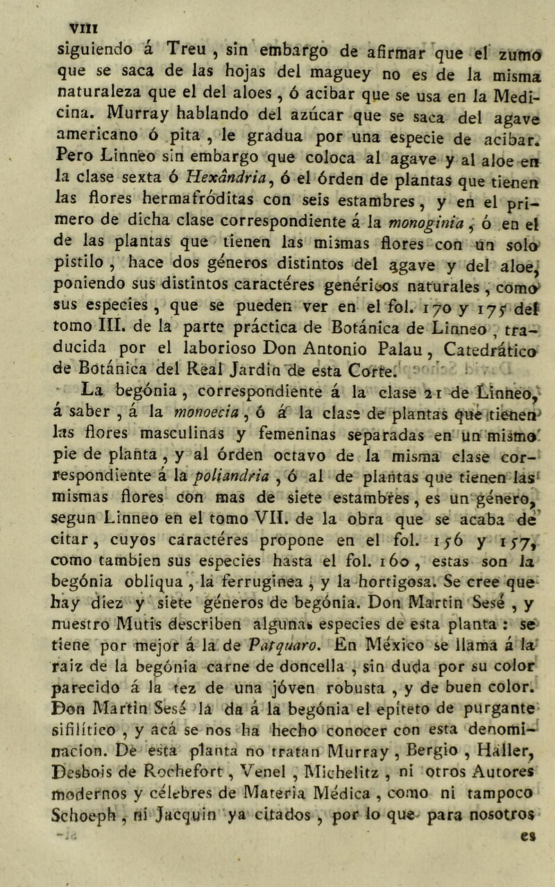 siguiendo á Treu , sin embargo de afirmar que el zumo que se saca de las hojas del maguey no es de la misma naturaleza que el del aloes, ó acíbar que se usa en la Medi- cina. Murray hablando del azúcar que se saca del agave americano ó pita , le gradúa por una especie de acíbar. Pero Linneo sin embargo que coloca al agave y al aloe en la clase sexta ó Hexándria, ó el órden de plantas que tienen las flores hermafróditas con seis estambres, y en el pri- mero de dicha clase correspondiente á la monoginia, ó en el de las plantas que tienen las mismas flores con Un solo pistilo , hace dos géneros distintos del ^gave y del aloe, poniendo sus distintos caracteres genéricos naturales , comcy sus especies , que se pueden ver en el fol. 170 y 175- del tomo III. de la parte práctica de Botánica de Linneo , tra- ducida por el laborioso Don Antonio Palau, Catedrático de Botánica del Real Jardín de esta Corte. La begonia, correspondiente á la clase 21 de Linneo, a saber , á la monoecia, ó á la clase de plantas que tienen las flores masculinas y femeninas separadas en un mismo pie de planta , y al órden octavo de la misma clase cor- respondiente a la poliandria , ó al de plantas que tienen las mismas flores con mas de siete estambres, es un género, según Linneo en el tomo VIL de la obra que se acaba de citar, cuyos caractéres propone en el fol. iyó y 1 y7, como también sus especies hasta el fol. 160, estas son la begónia obliqua , la ferruginea , y la hortigosa. Se cree que hay diez y siete géneros de begónia. Don Martin Sesé , y nuestro Mutis describen algunas especies de esta planta : se tiene por mejor á la de P'dtqúaro. En México se llama á la raíz de la begónia carne de doncella , sin duda por su color parecido á la tez de una jóven robusta , y de buen color. Don Martin Sesé lá da á la begónia el epíteto de purgante sifilítico , y acá se nos ha hecho conocer con esta denomi- nación. De esta planta no tratan Murray , Bergio , Háller, Desbois de Rochefort, Venel , Micheütz , ni otros Autores modernos y célebres de Materia Médica , como ni tampoco Schoeph , ni Jacquin ya citados , por lo que para nosotros -ie es