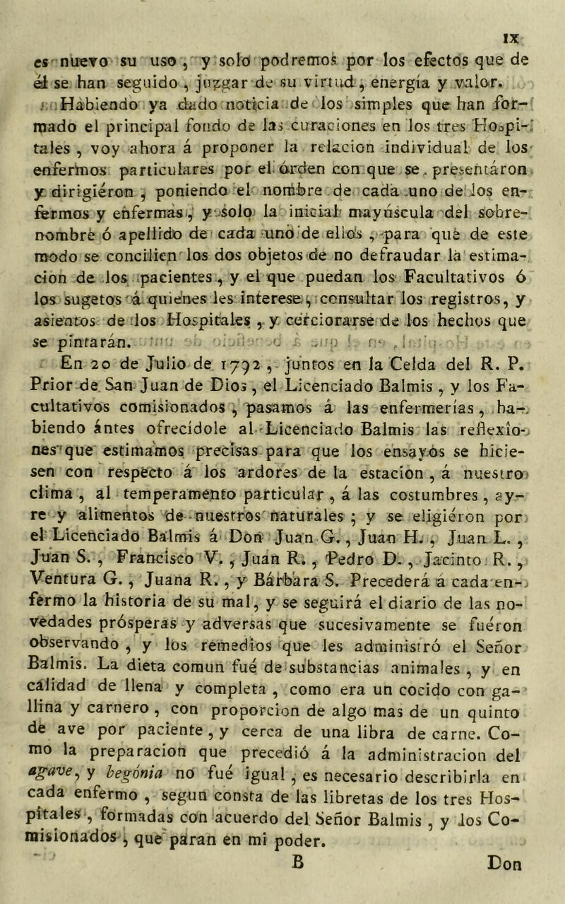 es nuevo su uso , y solo podremos por los efectos que de ál se han seguido , juagar de su virtud, energía y valor. Habiendo ya dado noticia de los simples que han for- mado el principal fondo de las curaciones en los tres Hospi- tales , voy ahora á proponer la relación individual de los enfermos particulares por el orden con que se, presentaron y dirigieron , poniendo el nombre de cada uno de los en- fermos y enfermas, y solo la inicial mayúscula del sobre- nombré ó apellido de cada uno de ellos , para qué de este modo se conciben los dos objetos de no defraudar lá estima- ción de los pacientes, y el que puedan los Facultativos ó los sugetos á quienes les interesen, consultar ios registros, y asientos de los Hospitales , y cerciorarse de los hechos que se pintarán. d . p 1 r- J¡ En 20 de Jubo de 1792 , juntos en la Celda del R. P. Prior de San Juan de Dios, el Licenciado Balmis, y los Fa- cultativos comisionados, pasamos á las enfermerías, ha-, hiendo antes ofrecídole al Licenciado Balmis las reflexío- nes'que estimamos precisas para que los ensayos se hicie- sen con respecto á los ardores de la estación , á nuestro clima , al temperamento particular , á las costumbres, ay- re y alimentos de nuestros naturales ; y se eligieron por el Licenciado Balmis á Don Juan G., Juan H. , Juan L. , Juan S. , Francisco V. , Juan R., Pedro D., Jacinto R. , Ventura G., Juana R., y Bárbara S. Precederá á cada en- fermo la historia de su mal, y se seguirá el diario de las no- vedades prósperas y adversas que sucesivamente se fueron observando , y los remedios que les administró el Señor Balmis. La dieta común fue de substancias animales , y en calidad de llena y completa , como era un cocido con ga- llina y carnero , con proporción de algo mas de un quinto de ave por paciente, y cerca de una libra de carne. Co- mo la preparación que precedió á la administración del agave, y begonia no fue igual , es necesario describirla en cada enfermo , según consta de las libretas de los tres Hos- pitales , formadas con acuerdo del Señor Balmis , y ios Co- misionados , que pairan en mi poder. B Don
