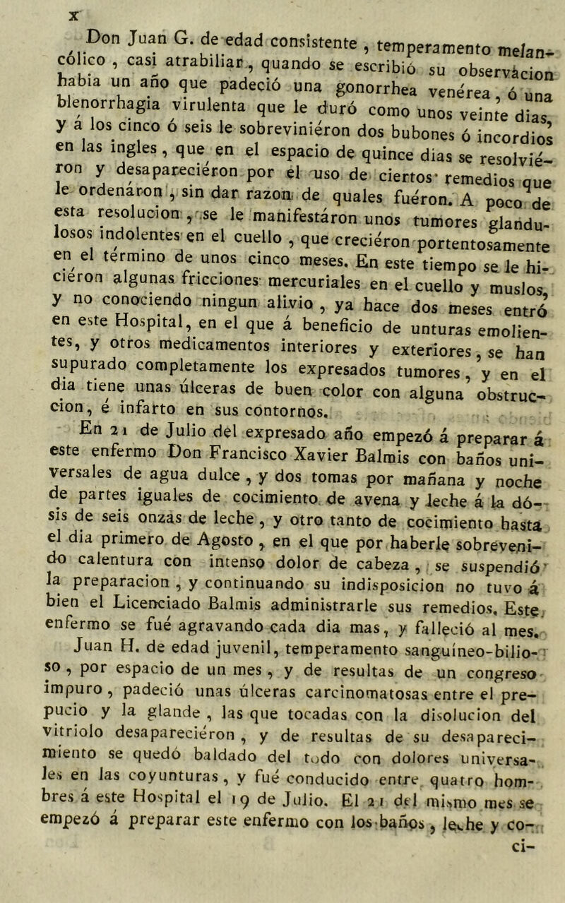 Don Juan G. de edad consistente , temperamento melan- cólico , casi atrabiliar, quando se escribió su observación había un ano que padeció una gonorrhea venérea, ó una blenorrhagia virulenta que le duró como unos veinte dias y a los cinco o seis le sobrevinieron dos bubones ó incordios en las ingles , que en el espacio de quince dias se resolvie- ron y desaparecieron por el uso de ciertos- remedios que le ordenaron , sin dar razón de quales fuéron. A poco de esta resolución , se le manifestaron unos tumores glandu- losos indolentes en el cuello , que crecieron portentosamente en el termino de unos cinco meses. En este tiempo se le hi- cieron algunas fricciones mercuriales en el cuello y muslos y no conociendo ningún alivio , ya hace dos meses entró en este Hospital, en el que á beneficio de unturas emolien- tes, y otros medicamentos interiores y exteriores se han supurado completamente los expresados tumores , y en el día tiene unas úlceras de buen color con alguna obstruc- cion, e infarto en sus contornos. En 21 de Julio del expresado año empezó á preparar á este enfermo Don Francisco Xavier Balmis con baños uni- versales de agua dulce , y dos tomas por mañana y noche de partes iguales de cocimiento de avena y Jeche á la do- sis de seis onzas de leche , y otro tanto de cocimiento hasta el dia primero de Agosto , en el que por haberle sobreveni- do calentura con intenso dolor de cabeza, se suspendió’ la preparación , y continuando su indisposición no tuvo á bien el Licenciado Balmis administrarle sus remedios. Este enfermo se fue agravando cada dia mas, y falleció al mes. Juan H. de edad juvenil, temperamento sanguíneo-bilio- so , por espacio de un mes , y de resultas de un congreso impuro, padeció unas úlceras carcinomatosas entre el pre- pucio y la glande , las que tocadas con la disolución del vitriolo desaparecieron, y de resultas de su desapareci- miento se quedó baldado del todo con dolores universa- les en las coyunturas, y fue conducido entre quatro hom- bres a este Hospital el iq de Julio. El 21 del mismo mes se empezó á preparar este enfermo con los-baños, levhe y co- cí-