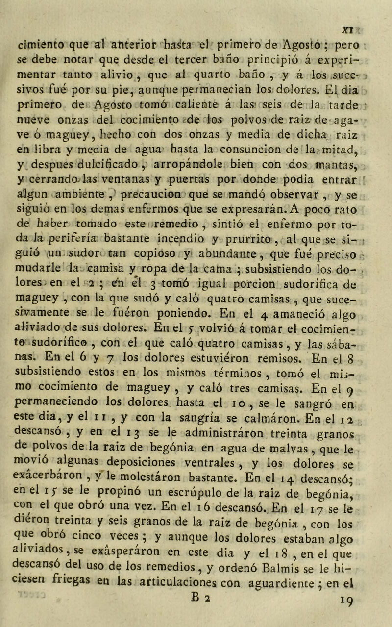cimiento que al anterior hasta el primero de Agosto; pero se debe notar que desde el tercer baño principió á experi- mentar tanto alivio , que al quarto baño , y á los suce- sivos fue por su pie, aunque permanecían los dolores. El dia primero de Agosto tomó caliente á las' seis de la tarde nueve onzas del cocimiento rde los polvos de raiz de aga- ve ó maguey, hecho con dos onzas y media de dicha raiz en libra y media de agua hasta la consunción de la mitad, y después dulcificado, arropándole bien con dos mantas, y cerrando, las ventanas y puertas por donde podía entrar algún ambiente , precaución que se mandó observar , y se siguió en los demas enfermos que se expresarán. A poco rato de haber tomado este remedio , sintió el enfermo por to- da la periferia bastante incendio y prurrito , al que se si- guió un sudor tan copioso y abundante, que fue preciso mudarle la camisa y ropa de la cama ^subsistiendo los do- lores en el 2 ; en él 3 tomó igual porción sudorífica de maguey , con la que sudó y caló quatro camisas , que suce- sivamente se le fueron poniendo. En el 4 amaneció algo aliviado de sus dolores. En el y volvió á tomar el cocimien- to sudorífico , con el que caló quatro camisas, y las sába- nas. En el 6 y 7 los dolores estuvieron remisos. En el 8 subsistiendo estos en los mismos términos , tomó el mis- mo cocimiento de maguey , y caló tres camisas. En el 9 permaneciendo los dolores hasta el 10, se le sangró en este dia, y el 11 , y con la sangría se calmáron. En el 12 descansó, y en ei 13 se le administráron treinta granos de polvos de la raiz de begonia en agua de malvas, que le movió algunas deposiciones ventrales , y los dolores se exácerbáron , y le molestáron bastante. En el 14 descansó; en el 1 5 se le propinó un escrúpulo de la raiz de begonia, con el que obró una vez. En el 16 descansó. En el 17 se le dieron treinta y seis granos de la raiz de begonia , con los que obró cinco veces; y aunque los dolores estaban algo aliviados, se exásperáron en este dia y el 1 8 , en el que descansó del uso de los remedios, y ordenó Balmis se le hi- ciesen friegas en las articulaciones con aguardiente ; en el
