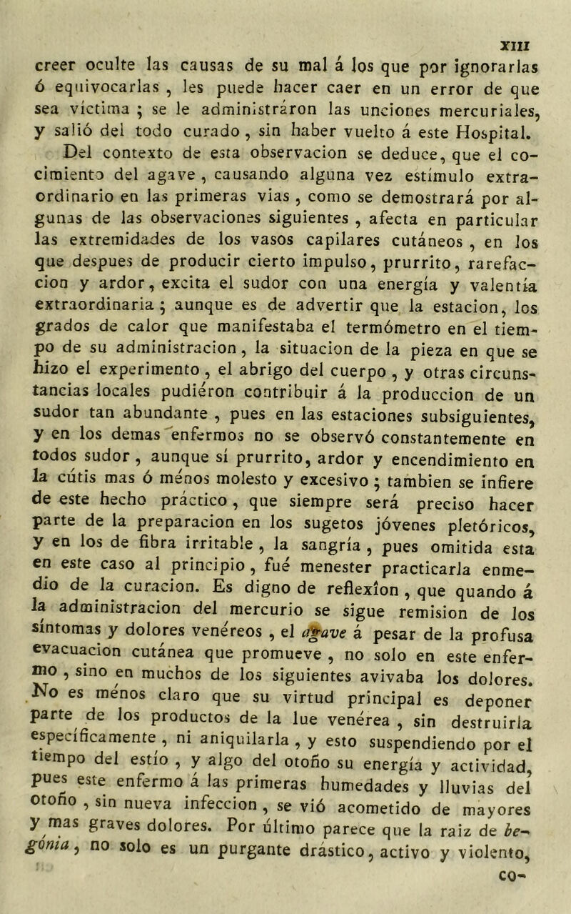 creer oculte las causas de su mal á los que por ignorarlas ó equivocarlas , les puede hacer caer en un error de que sea víctima ; se le administraron las unciones mercuriales, y salió del todo curado, sin haber vuelto á este Hospital. Del contexto de esta observación se deduce, que el co- cimiento del agave, causando alguna vez estímulo extra- ordinario en las primeras vias , como se demostrará por al- gunas de las observaciones siguientes , afecta en particular las extremidades de los vasos capilares cutáneos , en los que después de producir cierto impulso, prurrito, rarefac- ción y ardor, excita el sudor con una energía y valentía extraordinaria; aunque es de advertir que la estación, les grados de calor que manifestaba el termómetro en el tiem- po de su administración, la situación de la pieza en que se hizo el experimento , el abrigo del cuerpo , y otras circuns- tancias locales pudieron contribuir á la producción de un sudor tan abundante , pues en las estaciones subsiguientes, y en los demas enfermos no se observó constantemente en todos sudor, aunque sí prurrito, ardor y encendimiento en la cutis mas ó menos molesto y excesivo ; también se infiere de este hecho práctico, que siempre será preciso hacer parte de la preparación en los sugetos jóvenes pletóricos, y en los de fibra irritable , la sangría , pues omitida esta en este caso al principio , fue menester practicarla enme— dio de la curación. Es digno de reflexión , que quando á la administración del mercurio se sigue remisión de ios síntomas y dolores vene7reos , el Mave á pesar de la profusa evacuación cutánea que promueve , no solo en este enfer- mo , sino en muchos de los siguientes avivaba los dolores. No es menos claro que su virtud principal es deponer parte de los productos de la lúe venérea , sin destruirla específicamente , ni aniquilarla , y esto suspendiendo por el tiempo del estío , y algo del otoño su energía y actividad, pues este enfermo á las primeras humedades y lluvias del otono , sin nueva infección , se vió acometido de mayores y mas graves dolores. Por último parece que la raíz de ¿e- goma, no solo es un purgante drástico, activo y violento, co-