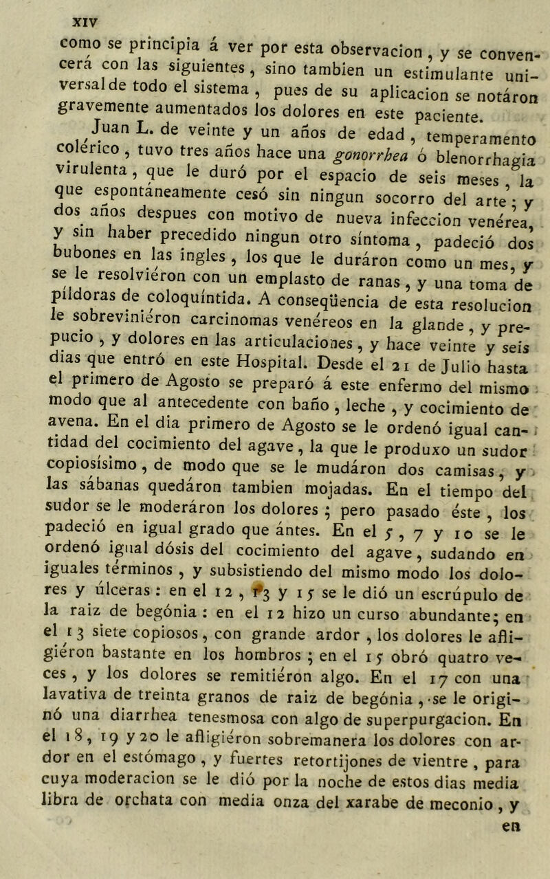 como se principia á ver por esta observación , y se conven- cera con Jas siguientes, sino también un estimulante uni- versal de todo el sistema , pues de su aplicación se notáron gravemente aumentados los dolores en este paciente JuanL.de veinte y un años de edad, temperamento colérico , tuvo tres anos hace una gonorrhea ó blenorrhagia virulenta, que le duró por el espacio de seis meses la que espontáneamente cesó sin ningún socorro del arte - y dos anos después con motivo de nueva infección venérea y sin haber precedido ningún otro síntoma , padeció dos bubones en las ingles , los que le duráron como un mes, y se le resolvieron con un emplasto de ranas, y una toma de pildoras de coloquintida. A conseqüencia de esta resolución le sobrevinieron carcinomas venéreos en la glande y pre- pucio , y dolores en las articulaciones , y hace veinte y seis dias que entró en este Hospital. Desde el 21 de Julio hasta el primero de Agosto se preparó á este enfermo del mismo modo que al antecedente con baño , leche , y cocimiento de avena. En el día primero de Agosto se le ordenó igual can- tidad del cocimiento del agave, la que le produxo un sudor copiosísimo, de modo que se le mudáron dos camisas, y las sábanas quedáron también mojadas. En el tiempo del sudor se le moderáron los dolores ; pero pasado éste , los padeció en igual grado que ántes. En el ;, 7 y 10 se le ordenó igual dosis del cocimiento del agave, sudando en iguales términos , y subsistiendo del mismo modo los dolo- res y úlceras : en el 12 , ¿3 y 1 5 se le dió un escrúpulo de la raíz de begonia : en el 12 hizo un curso abundante; en el 1 3 siete copiosos, con grande ardor , los dolores le afli- giéron bastante en los hombros ; en el 1 y obró quatro ve- ces , y los dolores se remitieron algo. En el 17 con una lavativa de treinta granos de raiz de begonia,-se le origi- nó una diarrhea tenesmosa con algo de superpurgacion. En el 18, 19 y 20 le afligiéron sobremanera los dolores con ar- dor en el estómago , y fuertes retortijones de vientre , para cuya moderación se le dió por la noche de estos dias media libra de orchata con media onza del xarabe de meconio , y en