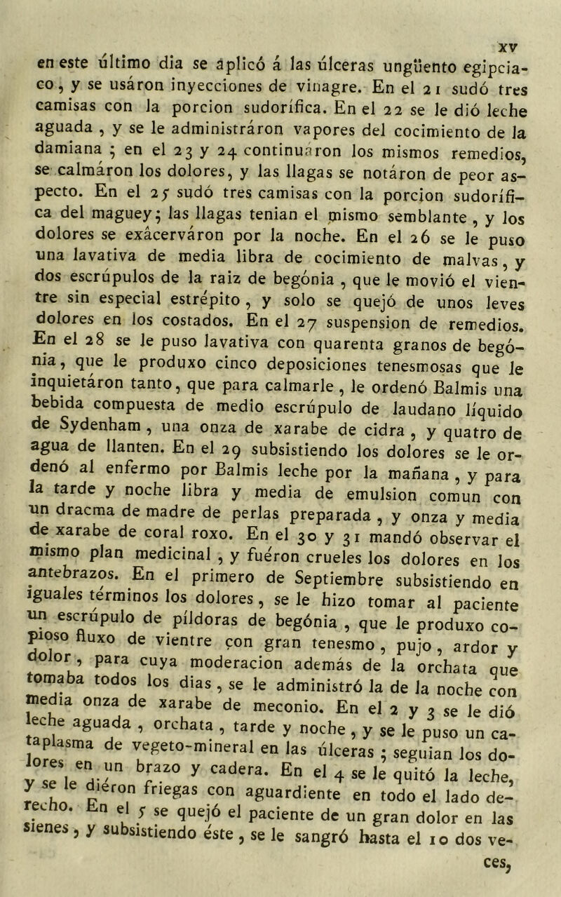 en este ultimo día se aplicó á las úlceras ungüento egipcia- co, y se usáron inyecciones de vinagre. En el 2 i sudó tres camisas con Ja porción sudorífica. En el 22 se le dio leche aguada , y se le administraron vapores del cocimiento de la damiana ; en el 23 y 24 continuaron los mismos remedios, se calmaron los dolores, y las llagas se notáron de peor as- pecto. En el 2y sudó tres camisas con la porción sudorífi- ca del maguey; las llagas tenían el mismo semblante , y Jos dolores se exácerváron por la noche. En el 26 se le puso una lavativa de media libra de cocimiento de malvas, y dos escrúpulos de la raíz de begonia , que le movió el vien- tre sin especial estrépito , y solo se quejó de unos leves dolores en los costados. En el 27 suspensión de remedios. En el 28 se le puso lavativa con quarenta granos de bego- nia, que le produxo cinco deposiciones tenesmosas que le inquietáron tanto, que para calmarle, le ordenó Balmis una bebida compuesta de medio escrúpulo de láudano líquido de Sydenham , una onza de xarabe de cidra, y quatro de agua de llantén. En el 29 subsistiendo los dolores se le or- denó al enfermo por Balmis leche por Ja mañana , y para la tarde y noche libra y media de emulsión común con un dracma de madre de perlas preparada , y onza y media de xarabe de coral roxo. En el 30 y 31 mandó observar el mismo plan medicinal , y fueron crueles los dolores en los antebrazos. En el primero de Septiembre subsistiendo en iguales términos los dolores, se le hizo tomar al paciente un escrúpulo de píldoras de begonia , que le produxo co- pioso fluxo de vientre con gran tenesmo , pujo , ardor y olor , para cuya moderación además de la orchata oue tomaba todos los dias , se le administró la de la noche con edia onza de xarabe de meconio. En el 2 y ? se le dió eche aguada , orchata , tarde y noche, y se le puso un ca- aplasma de vegeto-mineral en las úlceras ; seguían los do- vTleVn br° y Cadera* En d 4 s* ^ quitó la leche, r/L v? fneg3S C°n a8uarú¡ente en todo el lado de- re.no. bn el y se quejó el paciente de un gran dolor en las sienes, y subsistiendo éste , se le sangró basta el 10 dos ve- ces.