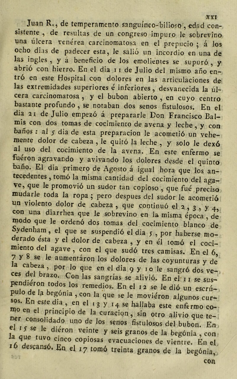 Juan R., de temperamento sanguíneo-bilioso , edad con- sistente , de resultas de un congreso impuro le sobrevino una úlcera venérea carcinomatosa en el prepucio • á los ocho dias de padecer esta, Je salió un incordio en una de las ingles, y a beneficio de los emolientes se supuró, y abrió con hierro. En el dia 11 de Julio del mismo año en- tró en este Hospital con dolores en las articulaciones de las extremidades superiores é inferiores, desvanecida la úl- cera carcinomatosa , y el bubón abierto , en cuyo centro bastante profundo , se notaban dos senos fistulosos. En el día 21 de Julio empezó á prepararle Don Francisco Bal- mis con dos tomas de cocimiento de avena y leche, y con baños ; al y dia de esta preparación le acometió un vehe- mente dolor de cabeza , le quitó la leche , y solo le dexó al uso del cocimiento de la avena. En este enfermo se fueron agravando y avivando los dolores desde el quinto baño. El dia primero de Agosto á igual hora que los an- tecedentes , tomo la misma cantidad del cocimiento del aga- ve, que le promovió un sudor tan copioso , que fue preciso mudarle toda la ropa ; pero después del sudor le acometió un violento dolor de cabeza , que continuó el 2 , 3 , y 4 con una diarrhea que le sobrevino en la misma época de modo que le ordenó dos tomas del cocimiento blanco de oydenham , el que se suspendió el dia y , por haberse mo- derado esta y el dolor de cabeza , y en él tomó el coci- miento del agave , con el que sudó tres camisas. En el 6 7 y se le aumentaron los dolores de las coyunturas y de a ca eza , por lo que en el dia 9 y 10 le sangró dos ve- ces del brazo. Con las sangrías se alivió. En el 1 j se sus- ™,?dlJTu‘°d0S!0S remedios- En el 12 se le dió un escrá- 6 3 bTn'a ’ COn la que se Ie m°viéron algunos cur- fSte d,a ’ ,en el ' 3 y '4 ^ hallaba este enfermo co- ner 1 principio de la curación, sin otro alivio que te- J1 lm0 de l0S senos del bubón. En 1, ñfj, er° Ve!n'e y seis 8ranos de la bvgdnia , con Ja que tuvo cinco copiosas evacuaciones de vientre. En el 16 descansó. En el 17 tomó treinta granos de la begónla, con