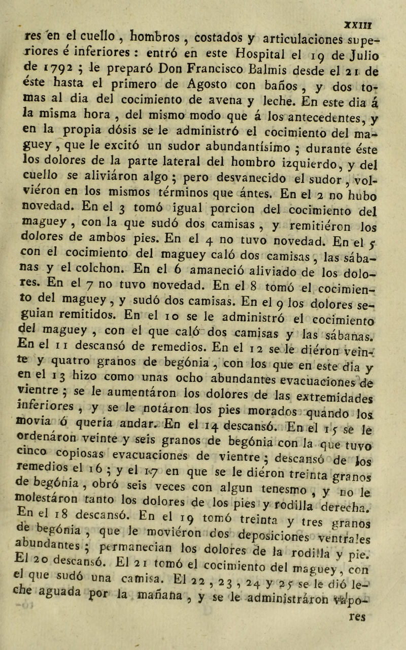 res en el cuello , hombros , costados y articulaciones supe- riores é inferiores : entró en este Hospital el 19 de Julio de 1792 ; le preparó Don Francisco Balmis desde el 21 de éste hasta el primero de Agosto con baños , y dos to- mas al día del cocimiento de avena y leche. En este dia á la misma hora , del mismo modo que á los antecedentes, y en la propia dósis se le administró el cocimiento del ma- guey , que le excitó un sudor abundantísimo ; durante éste los dolores de la parte lateral del hombro izquierdo, y del cuello se aliviáron algo ; pero desvanecido el sudor , vol- vieron en los mismos términos que ántes. En el 2 no hubo novedad. En el 3 tomó igual porción del cocimiento del maguey , con la que sudó dos camisas , y remitiéron los dolores de ambos pies. En el 4 no tuvo novedad. En el y con el cocimiento del maguey caló dos camisas , las sába- nas y el colchón. En el 6 amaneció aliviado de los dolo- res. En el 7 no tuvo novedad. En el 8 tomó el cocimien- to del maguey, y sudó dos camisas. En el 9 los dolores se- guían remitidos. En el 10 se le administró el cocimiento del maguey , con el que caló dos camisas y las sábanas. En el n descansó de remedios. En el 12 se le diéron vein- te y quatro granos de begonia , con los que en este dia y en el 13 hizo como unas ocho abundantes evacuaciones de vientre ; se le aumentáron los dolores de las extremidades interiores , y se le notaron los pies morados quando los movía ó quería andar. En el 14 descansó. En el 1 f se le ordenaron veinte y seis granos de begonia con Ja que tuvo cinco cop.osas evacuaciones de vientre ; descansó de los “Sd l6J/ el.R7 en que se le diéron treinta granos egónia , obro seis veces con algún tenesmo , y uo ]e olestaron tanto los dolores de los pies y rodilla derecha. En el 18 descanso, hn el 19 tomó treinta y tres granos abundant'3 ’ ^ m°VÍ°n d°S dePosici°”« ventrales abundantes ; permanecían los dolores de la rodilla v pie El 20 descansó. El 21 tomó el cocimiento del maguey, con el c,,,e Sud0 una camisa. El 22 , 23 , a4 y ay sel dió Je- ene aguada por la mañana , y se le administraron Wpo-