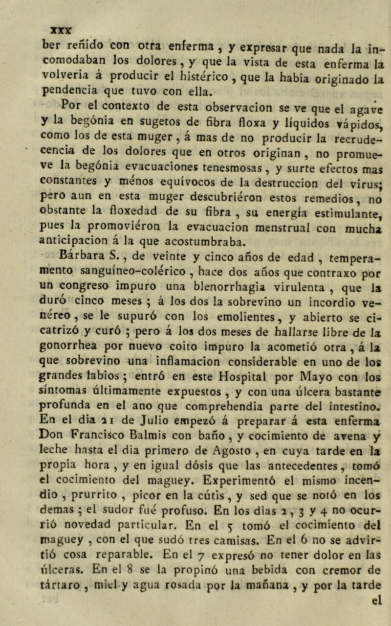 ber reñido con otra eníerma , y expresar que nada la in- comodaban los dolores, y que la vista de esta enferma la volvería á producir el histérico , que la había originado la pendencia que tuvo con ella. Por el contexto de esta observación se ve que el agave y la begonia en sugetos de fibra floxa y líquidos vápidos, como los de esta muger, á mas de no producir la recrude- cencia de los dolores que en otros originan , no promue- ve la begonia evacuaciones tenesmosas , y surte efectos mas constantes y menos equívocos de la destrucción del virusj pero aun en esta muger descubrieron estos remedios, no obstante la floxedad de su fibra , su energía estimulante, pues la promovieron la evacuación menstrual con mucha anticipación á la que acostumbraba. Barbara S., de veinte y cinco años de edad , tempera- mento sanguíneo-colérico , hace dos años que contraxo por un congreso impuro una blenorrhagia virulenta , que la duro cinco meses ; á los dos la sobrevino un incordio ve- néreo, se le supuró con los emolientes, y abierto se ci- catrizó y curó ; pero á los dos meses de hallarse libre de la gonorrhea por nuevo coito impuro la acometió otra , á la que sobrevino una inflamación considerable en uno de los grandes labios 5 entró en este Hospital por Mayo con los síntomas últimamente expuestos , y con una úlcera bastante profunda en el ano que comprehendia parte del intestino. En el dia 21 de Julio empezó á preparar á esta enferma Don Francisco Balmis con baño , y cocimiento de avena y leche hasta el dia primero de Agosto , en cuya tarde en la propia hora , y en igual dosis que las antecedentes, tomó el cocimiento del maguey. Experimentó el mismo incen- dio , prurrito , picor en la cútis, y sed que se notó en los demas ; el sudor fué profuso. En los dias 2, 3 y 4 no ocur- rió novedad particular. En el 5 tomó el cocimiento del maguey , con el que sudó tres camisas. En el 6 no se advir- tió cosa reparable. En el 7 expresó no tener dolor en las úlceras. En el 8 se la propinó una bebida con crémor de tártaro , miel y agua rosada por la mañana , y por la tarde el