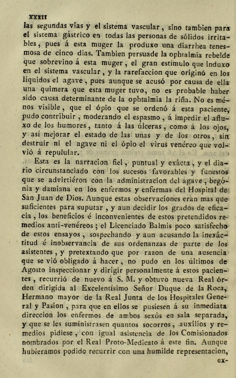 las segundas vías y el sistema vascular, sino también para el sistema gástrico en todas las personas de sólidos irrita- bles , pues á esta muger la produxo una diarrhea tenes- mosa de cinco dias. También persuade la ophtalmia rebelde que sobrevino á esta muger, el gran estímulo que induxo en el sistema vascular, y la rarefacción que originó en los líquidos el agave , pues aunque se acusó por causa de ella una quimera que esta muger tuvo, no es probable haber sido causa determinante de la ophtalmia la riña. No es me- nos visible, que el opio que se ordenó á esta paciente, pudo contribuir , moderando el espasmo , á impedir el aflu- xo de los humores, tanto á las úlceras , como á los ojos, y así mejorar el estado de las unas y de los otros, sin destruir ni el agave ni el opio el virus venéreo que vol- vió á repuluíar. , Esta es la narración fiel, puntual y exacta , y el dia- rio circunstanciado con los sucesos favorables y funestos que se advirtieron con la administración del agave , bego- nia y damiana en los enfermos y enfermas del Hospital de San Juan de Dios. Aunque estas observaciones eran mas que suficientes para suputar , y aun decidir los grados de efica- cia , los beneficios é inconvenientes de estos pretendidos re- medios anti-venéreos ; el Licenciado Balmis poco satisfecho de estos ensayos , sospechando y aun acusando la inexac- titud é inobservancia de sus ordenanzas de parte de Jos asistentes , y pretextando que por razón de una ausencia que se vió obligado á hacer, no pudo en los últimos de Agosto inspeccionar y dirigir personalmente á estos pacien- tes , recurrió de nuevo á S. M. y obtuvo nueva Real ór- den dirigida al Excelentísimo Señor Duque de la Roca, Hermano mayor de la Real Junta de los Hospitales Gene- ral y Pasión , para que en ellos se pusiesen á su inmediata dirección los enfermos de ambos sexos en sala separada, y que se les suministrasen quantos socorros, auxilios y re- medios pidiese , con igual asistencia de los Comisionados nombrados por el Real Proto-Medicato á este fin. Aunque hubiéramos podido recurrir con una humilde representación, ex-