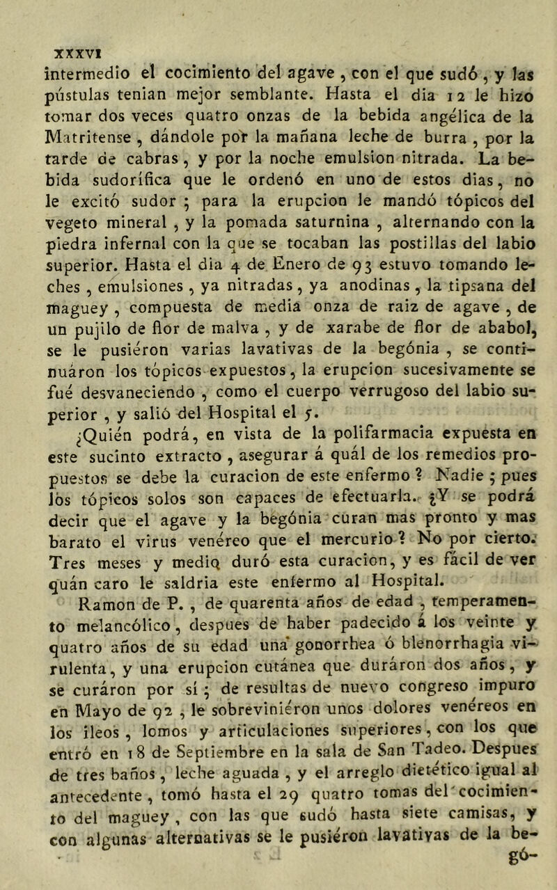intermedio el cocimiento del agave , con el que sudó , y las pústulas tenían mejor semblante. Hasta el dia 12 le hizo tomar dos veces quatro onzas de la bebida angélica de la Matritense , dándole por la mañana leche de burra , por la tarde de cabras, y por la noche emulsión nitrada. La be- bida sudorífica que le ordenó en uno de estos dias, no le excitó sudor ; para la erupción le mandó tópicos del vegeto mineral , y la pomada saturnina , alternando con la piedra infernal con la que se tocaban las postillas del labio superior. Hasta el dia 4 de Enero de 93 estuvo tomando le- ches , emulsiones , ya nitradas , ya anodinas , la tipsana del maguey , compuesta de media onza de raiz de agave , de un pujilo de flor de malva , y de xarabe de flor de ababol, se le pusieron varias lavativas de la begonia , se contr- nuáron los tópicos expuestos, la erupción sucesivamente se fue desvaneciendo , como el cuerpo verrugoso del labio su- perior , y salió del Hospital el 5. ¿Quién podrá, en vista de la polifarmacia expuesta en este sucinto extracto , asegurar á quál de los remedios pro- puestos se debe la curación de este enfermo ? Nadie ; pues los tópicos solos son capaces de efectuarla. ¿Y se podrá decir que el agave y la begonia curan mas pronto y mas barato el virus venéreo que el mercurio? No por cierto. Tres meses y mediQ duró esta curación, y es fácil de ver quán caro le saldría este enfermo al Hospital. Ramón de P. , de quarenta años de edad , temperamen- to melancólico, después de haber padecido á los veinte y quatro años de su edad una gonorrhea ó blenorrhagia vi- rulenta, y una erupción cutánea que duraron dos años, y se curaron por sí } de resultas de nuevo congreso impuro en Mayo de 92 , le sobrevinieron unos dolores venéreos en los íleos, lomos y articulaciones superiores, con los que entró en 18 de Septiembre en la sala de San ladeo. Después de tres baños, leche aguada , y el arreglo dietético igual al antecedente, tomó hasta el 29 quatro tomas del'cocimien- to del maguey , con las que con algunas alternativas se le 6udó hasta siete camisas pusieron lavativas de la 9 y be-