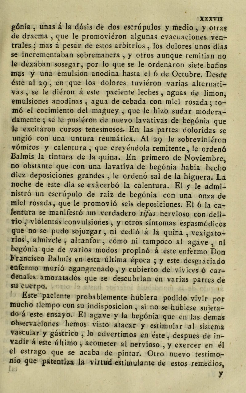 gónia , unas á la dósis de dos escrúpulos y medio, y otras de dracma , que le promovieron algunas evacuaciones ven- trales ; mas á pesar de estos arbitrios, los dolores unos dias se incrementaban sobremanera, y otros aunque remitían no le dexaban sosegar, por lo que se le ordenáron siete baños mas y una emulsión anodina hasta el 6 de Octubre. Desde éste al 29 , en que los dolores tuvieron varias alternati- vas , se le dieron á este paciente leches , aguas de limón, emulsiones anodinas , agua de cebada con miel rosada; to- mó el cocimiento del maguey , que le hizo sudar modera- damente ; se le pusieron de nuevo lavativas de begonia que le excitáron cursos tenesmosos. En las partes doloridas se ungió con una untura reumática. Al 29 le sobrevinieron vómitos y calentura, que creyéndola remitente, Je ordenó Balmis la tintura de la quina. En primero de Noviembre, no obstante que con una lavativa de begonia había hecho diez deposiciones grandes , le ordenó sal de la higuera. La noche de este dia se exacerbó la calentura. El yle admi- nistró un escrúpulo de raiz de begonia con una onza de miel rosada, que le promovió seis deposiciones. El 6 la ca- lentura se manifestó un verdadero tifus nervioso con deli- rio , violentas convulsiones , y otros síntomas espasmódicos que no se pudo sojuzgar, ni cedió á la quina , vexigato- rios, almizcle , alcanfor , como ni tampoco al agave , ni. begonia que de varios modos propinó á este enfermo Don Francisco Balmis en esta última época ; y este desgiaciado enfermo murió agangrenado , y cubierto de vivices ó car- denales amoratados que se descubrían en varias partes de su cuerpo. Este paciente probablemente hubiera podido vivir por mucho tiempo con su indisposición , si no se hubiese sujeta- do a este ensayo. El agave y la begonia que en las demas observaciones hemos visto atacar y estimular al sistema vascular y gástrico , lo advertimos en éste, después de in- vadir á este último , acometer al nervioso , y exercer en él el estrago que se acaba de pintar. Otro nuevo testimo- nio que patentiza la virtud estimulante de estos remedios, y