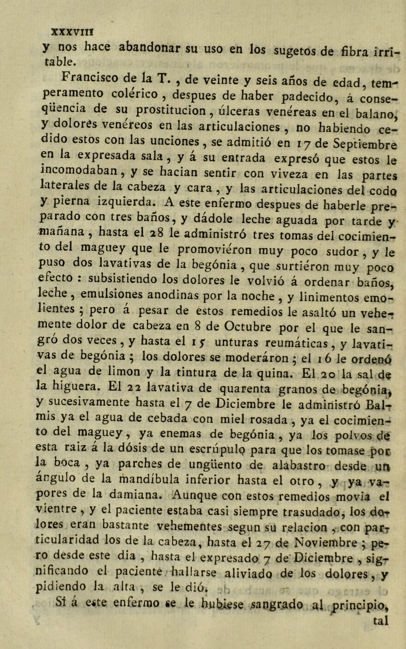 y nos hace abandonar su uso en los sugetos de fibra irri- table. , Francisco de la T. , de veinte y seis años de edad, tem- peramento colérico , después de haber padecido, á conse- qüencia de su prostitución , úlceras venéreas en el balano, y dolores venéreos en las articulaciones , no habiendo ce- dido estos con las unciones, se admitió en 17 de Septiembre en la expresada sala , y á su entrada expresó que estos le incomodaban, y se hacían sentir con viveza en las partes laterales de la cabeza y cara , y las articulaciones del codo y pierna izquierda. A este enfermo después de haberle pre- parado con tres baños, y dadole leche aguada por tarde y mañana , hasta el 28 le administró tres tomas del cocimien- to del maguey que le promoviéron muy poco sudor, y le puso dos lavativas de la begonia, que surtiéron muy poco efecto . subsistiendo los dolores le volvió á ordenar baños, Eche , emulsiones anodinas por la noche , y linimentos emo- lientes ; pero á pesar de estos remedios le asaltó un vehe- mente dolor de cabeza en 8 de Octubre por el que le san- gro dos veces , y hasta el 1 y unturas reumáticas , y lavati- vas de begonia ; los dolores se moderaron • el 16 le ordenó el agua de limón y la tintura de la quina. El 20 la sal de la higuera. El 22 lavativa de quarenta granos de begonia, y sucesivamente hasta el 7 de Diciembre le administró Bal- mis ya el agua de cebada con miel rosada , ya el cocimien- to del maguey, ya enemas de begonia , ya los polvos de esta raiz a la dosis de un escrúpulo para que los tomase por la boca , ya parches de ungüento de alabastro desde un ángulo de la mandíbula inferior hasta el otro, y ya va- pores de la damiana. Aunque con estos remedios movía el vientre, y el paciente estaba casi siempre trasudado, los do^ lores eran bastante vehementes según su relación , con pary ticularidad los de la cabeza, hasta el 27 de Noviembre } pe- ro desde este dia , hasta el expresado 7 de Diciembre , sig- nificando el paciente hallarse aliviado de los dolores, y pidiendo la alta , se le dió. SI á este enfermo se le hubiese sangrado al principio, tal