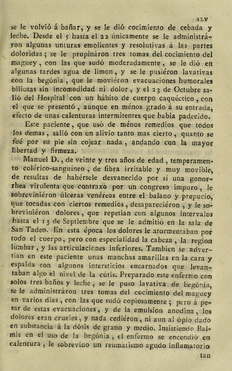 se le volvió á bañar, y se le dió cocimiento de cebada y leche. Desde el y hasta el 22 únicamente se le administra-* ron algunas unturas emolientes y resolutivas á las partes doloridas ; se le propinaron tres tomas del cocimiento del maguey , con las que sudó moderadamente , se le dió en algunas tardes agua de limón, y se le pusieron lavativas con la begonia , que le movieron evacuaciones humorales biliosas sin incomodidad ni dolor, y el 23 de Octubre sa* lió del Hospital con un hábito de cuerpo caquéctico , cor» el que se presentó , aunque en menos grado á su entrada, efecto de unas calenturas intermitentes que había padecido. Este paciente , que usó de menos remedios que todos los demas , salió con un alivio tanto mas cierto , quarito se fue por su pie sin cojear nada , andando con la mayor libertad y firmeza. Manuel D., de veinte y tres años de edad , temperamen- to colérico-sanguíneo , de fibra irritable y muy movible, de resultas de habérsele desvanecido por sí una gonor- rhea virulenta que contraxo por un congreso impuro , le sobrevinieron úlceras venéreas entre el balano y prepucio, que tocadas con ciertos remedios , desapareciéron , y le so- brevinieron dolores , que repetían con algunos intervalos hasta el 1 3 de Septiembre que se le admitió en la sala de San Tadeo. En esta época los dolores le atormentaban por todo el cuerpo, pero con especialidad la cabeza , la región lumbar, y Jas articulaciones inferiores. También se adver- tían en este paciente unas manchas amarillas en la cara y espalda con algunos intersticios encarnados que levan^ taban algo el nivel de la cutis. Preparado este enfermo con solos tres baños y leche , se le puso lavativa de begonia, se le administráron tres tomas del cocimiento del maguey en varios dias, con las que sudó copiosamente ; pero á pe-r sarde estas evacuaciones, y de la emulsión anodina, los dolores eran crueles, y nada cedieron, ni aun ai opio dado en substancia á la dósis de grano y medio. Insistiendo Bal^ mis en el uso de la begonia , el enfermo se encendió en calentura , le sobrevino un reumatismo agudo inflamatorio tan