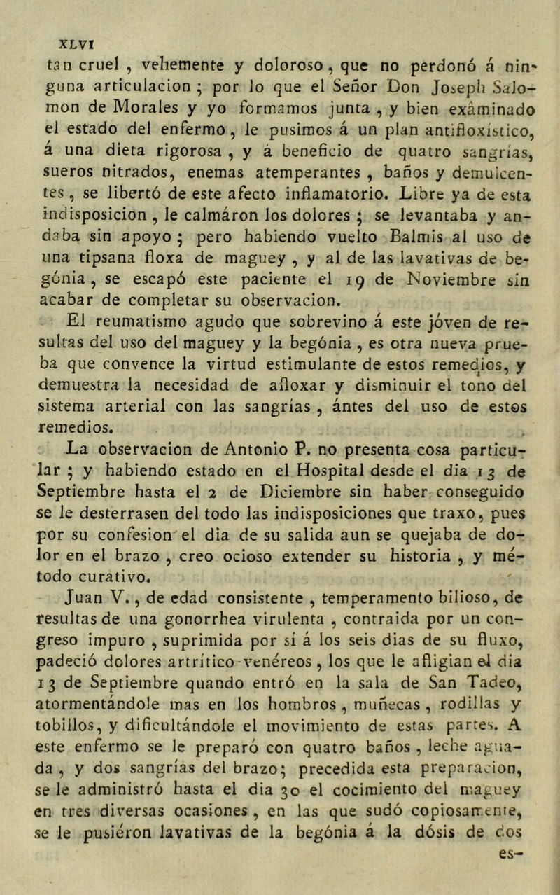 tan cruel , vehemente y doloroso, que no perdonó á nin- guna articulación; por lo que el Señor Don Jo¿eph Salo- món de Morales y yo formamos junta , y bien examinado el estado del enfermo, le pusimos á un plan antifloxistico, á una dieta rigorosa , y á beneficio de quatro sangrías, sueros nitrados, enemas atemperantes , baños y demulcen- tes , se libertó de este afecto inflamatorio. Libre ya de esta indisposición , le calmáron los dolores ; se levantaba y an- daba sin apoyo ; pero habiendo vuelto Balmis al uso de una tipsana fioxa de maguey , y al de las lavativas de be- gonia , se escapó este paciente el 19 de Noviembre sin acabar de completar su observación. El reumatismo agudo que sobrevino á este joven de re- sultas del uso del maguey y la begonia , es otra nueva prue- ba que convence la virtud estimulante de estos remedios, y demuestra la necesidad de afloxar y disminuir el tono del sistema arterial con las sangrías , ántes del uso de estos remedios. La observación de Antonio P. no presenta cosa particu- lar ; y habiendo estado en el Hospital desde el dia 13 de Septiembre hasta el 2 de Diciembre sin haber conseguido se le desterrasen del todo las indisposiciones que traxo, pues por su confesión el dia de su salida aun se quejaba de do- lor en el brazo , creo ocioso extender su historia , y mé- todo curativo. Juan V., de edad consistente , temperamento bilioso, de resultas de una gonorrhea virulenta , contraida por un con- greso impuro , suprimida por sí á los seis dias de su fluxo, padeció dolores artrítico-venéreos , los que le afligían el dia 1 3 de Septiembre quando entró en la sala de San Tadeo, atormentándole mas en los hombros , muñecas, rodillas y tobillos, y dificultándole el movimiento de estas partes. A este enfermo se le preparó con quatro baños , leche agua- da , y dos sangrías del brazo; precedida esta preparación, se le administró hasta el dia 30 el cocimiento del maguey en tres diversas ocasiones, en las que sudó copiosamente, se le pusieron lavativas de la begonia á la dosis de eos es-