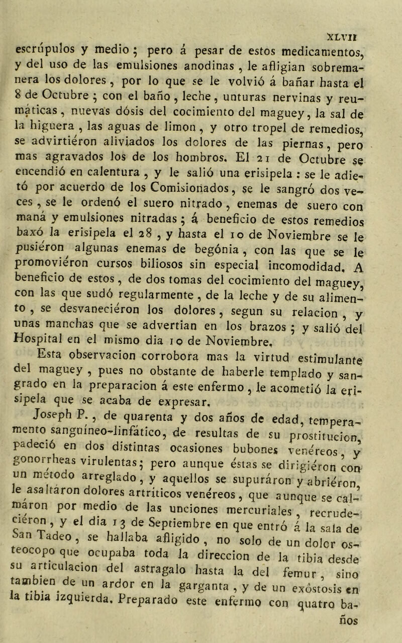 escrúpulos y medio ; pero á pesar de estos medicamentos, y del uso de las emulsiones anodinas , le afligían sobrema- nera los dolores , por lo que se le volvió á bañar hasta el 8 de Octubre ; con el baño , leche , unturas nervinas y reu- máticas , nuevas dosis del cocimiento del maguey, la sal de la higuera , las aguas de limón , y otro tropel de remedios, se advirtieron aliviados los dolores de las piernas, pero mas agravados los de los hombros. El 21 de Octubre se encendió en calentura , y le salió una erisipela : se le adie^ tó por acuerdo de los Comisionados, se le sangró dos ve- ces , se le ordenó el suero nitrado , enemas de suero con maná y emulsiones nitradas ; 4 beneficio de estos remedios baxó la erisipela el 28 , y hasta el 10 de Noviembre se le pusieron^ algunas enemas de begonia , con las que se le promovieron cursos biliosos sin especial incomodidad. A beneficio de estos, de dos tomas del cocimiento del maguey con las que sudó regularmente , de la leche y de su alimen- to , se desvanecieron los dolores , según su relación , y unas manchas que se advertían en los brazos ; y salió del Hospital en el mismo dia 10 de Noviembre, Esta observación corrobora mas la virtud estimulante del maguey , pues no obstante de haberle templado y san- grado en la preparación á este enfermo, le acometió la eri- sipela que se acaba de expresar, Joseph P. , de quarenta y dos años de edad, tempera- mento sanguíneo-linfático, de resultas de su prostitución padeció en dos distintas ocasiones bubones vene'reos y gonorrheas virulentas* pero aunque éstas se dirigieron con un método arreglado, y aquellos se supuraron y abrieron le asaltaron dolores artríticos venéreos , que aunque se cal- maron por medio de las unciones mercuriales , recrude- cieron , y el dia 1 3 de Septiembre en que entró á la sala de han ladeo, se hallaba afligido , no solo de un dolor os- teocopo que ocupaba toda la dirección de la tibia desde su articulación del astragalo hasta la del fémur, sino también de un ardor en Ja garganta , y de un exóstosis en la tibia izquierda. Preparado este enfermo con quatro ba- ños