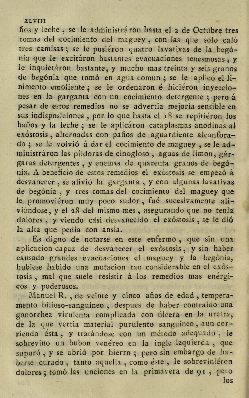 ños y leche , se le administra ron hasta el i de Octubre tres tomas del cocimiento del maguey , con las que solo caló tres camisas; se le pusieron quatro lavativas de Ja bego- nia que le excitaron bastantes evacuaciones tenesmosas, y le inquietaron bastante, y mucho mas treinta y seis granos de begonia que tomó en agua común ; se le aplicó el li- nimento emoliente; se le ordenaron é hicieron inyeccio- nes en la garganta con un cocimiento detergente ; pero á pesar de estos remedios no se advertia mejoría sensible en sus indisposiciones , por lo que hasta el 18 se repitieron los baños y la leche ; se le aplicaron cataplasmas anodinas al exóstosis , alternadas con paños de aguardiente alcanfora- do ; se le volvió á dar el cocimiento de maguey , se le ad- ministraron las píldoras de cinogloso , aguas de limón, gár- garas detergentes , y enemas de quarenta granos de bego- nia. A beneficio de estos remedios el exóstosis se empezó á desvanecer , se alivió la garganta , y ccn algunas lavativas de begonia , y tres tomas del cocimiento del maguey que le promovieron muy poco sudor, fue sucesivamente ali- viándose, y el 28 del mismo mes, asegurando que no tenia dolores , y viendo cási desvanecido el exóstosis , se le dió la alta que pedia con ansia. Es digno de notarse en este enfermo , que sin una aplicación capaz de desvanecer el exóstosis, y sin haber causado grandes evacuaciones el maguey y la begonia, hubiese habido una mutación tan considerable en el exós- tosis , mal que suele resistir á los remedios mas enérgi- cos y poderosos. Manuel R. , de veinte y cinco años de edad , tempera- mento bilioso-sanguíneo , después de haber contraido una gonorrhea virulenta complicada con úlcera en la uretra, de la que vertía material purulento sanguíneo , aun cor- riendo ésta , y tratándose con un método adequado , le sobrevino un bubón venéreo en la ingle izquierda , que supuró, y se abrió por hierro ; pero sin embargo de ha- berse curado , tanto aquella , como éste , le sobrevinieron dolores; tomó las unciones en la primavera de 91 , pero