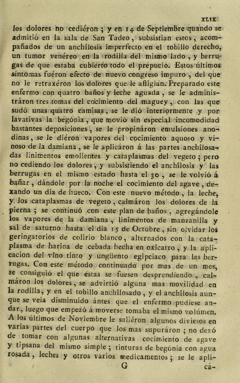 los dolores no cedieron ; y en 14 de Septiembre quando se admitió en la sala de San Tadeo, subsistían estos, acom- pañados de un anchílosis imperfecto en el tobillo derecho, un tumor venéreo en la rodilla del mismo lado , y berru- gas de que estaba cubierto todo el prepucio. Estos últimos síntomas fueron efecto de nuevo congreso impuro , del que no le retraxéron los dolores que le afligían. Preparado este enfermo con quatro baños y leche aguada, se le adminis- tráron tres tomas del cocimiento del maguey , con las que sudó unas quatro camisas , se le dió interiormente y por lavativas la begonia , que movió sin especial incomodidad bastantes deposiciones , se le propinaron emulsiones ano- dinas , se le dieron vapores del cocimiento aquoso y vi- noso de la damiana , se le aplicáron á las partes anchílosa- das linimentos emolientes y cataplasmas del vegeto ; pero no cediendo los dolores, y subsistiendo el anchílosis y las berrugas en el mismo estado hasta el 30 , se le volvió á bañar, dándole por la noche el cocimiento del agave , de- xando un dia de hueco. Con este nuevo método , la leche, y. los cataplasmas de vegeto , calmáron los dolores de la pierna ; se continuó con este plan de baños , agregándole los vapores de la damiana , linimentos de manzanilla y sal de saturno hasta el dia 1 5 de Octubre , sin olvidar los geringatorios de colirio blanco, alternados con la cata- plasma de harina de cebada hecha en oxícatro , y la apli- cación del vino tinto y ungüento egipciaco para las ber- rugas. Con este método continuado por mas de un mes, se/ consiguió el que estas se fuesen desprendiendo , cal- maron los dolores, se advirtió alguna mas movilidad en la rodilla, y en el tobillo anchílosado , y el anchílosis aun- que se veia disminuido ántes que el enfermo pudiese an- dar, luego que empezó á moverse tomaba el mismo volumen. A los últimos de Noviembre le saliéron algunos diviesos en varias partes del cuerpo que Jos mas supuráron ; no dexó de tomar con algunas alternativas cocimiento de agave y tipsana del mismo simple; tinturas de begonia con agua rosada, leches y otros varios medicamentos; se le apü- 1 G cá-