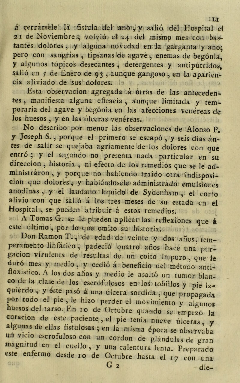 á cerrársele la fístula dfel antr , y salió del Hospital el 21 de Noviembre^ volvió el 24 del mismo mes con bas- tantes dolores, y alguna novedad en la garganta y anoj pero con sangrías , tipsanas de agave , enemas de begonia, y algunos tópicos desecantes , detergentes y antipútridos, salió en y de Enero de 93 , aunque gangoso, en la aparien- cia aliviado de sus dolores. Esta observación agregada á otras de las anteceden- tes, manifiesta alguna eficacia, aunque limitada y tem- poraria del agave y begonia en las afecciones venéreas de los huesos, y en las úlceras venéreas. No describo por menor las observaciones de Alonso P. y Joseph S., porque el primero se escapó , y seis dias án- tes de salir se quejaba agriamente de los dolores con que entró - y el segundo no presenta nada particular en su dirección , historia , ni efecto de los remedios que se le ad- ministraron , y porque no habiendo traído otra indisposi- ción que dolores, y habiéndosele administrado emulsiones anodinas, y el láudano liquido de Sydenham , el corto alivio con que salió á los tres meses de su estada en el Hospital , se pueden atribuir á estos remedios. A Tomas G. se le pueden aplicar las reflexiones que á este último, por lo que omito su historia. Don Ramón T., de edad de veinte y dos años, tem- peramento linfático , padeció quatro años hace una^* pur- gación virulenta de resultas de un coito impuro , que Je duró mes y medio, y cedió á beneficio del método anti- fioxistico. A los dos años y medio le asaltó un tumor blan- co de la clase de los escrofulosos en los tobillos y pie iz- quierdo , y este pasó á una úlcera sórdida , que propagada por todo el pie , le hizo perder el movimiento y algunos huesos del tarso. En 10 de Octubre quando se empezó Ja curación de este paciente , el pie tenia nueve úlceras, y algunas de ellas fistulosas ; en la misma época se observaba un vicio escrofuloso con un cordon de glándulas de gran magnitud en el cuello , y una calentura Jenta. Preparado este enfermo desde 10 de Octubre hasta el i7 con una G 2 die-