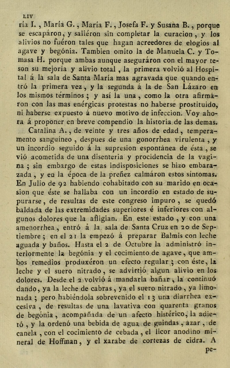 ría I. , María G., María F., Josefa F. y Susana B., porque se escapáron, y salieron sin completar la curación , y los alivios no fueron tales que hagan acreedores de elogios al agave y begonia. También omito la de Manuela C. y To- masa H. porque ambas aunque aseguraron con el mayor te- son su mejoría y alivio total , la primera volvió al Hospi- tal á la sala de Santa María mas agravada que quando en- tró la primera vez, y la segunda á la de San Lázaro en los mismos términos ; y así la una , como la otra afirmá- ron con las mas enérgicas protestas no haberse prostituido, ni haberse expuesto á nuevo motivo de infección. Voy aho- ra á proponer en breve compendio la historia de las demas. Catalina A., de veinte y tres años de edad , tempera- mento sanguíneo , después de una gonorrhea virulenta , y un incordio seguido á la supresión espontánea de ésta , se vió acometida de una disenteria y procidencia de la vagi- na ; sin embargo de estas indisposiciones se hizo embara- zada , y en la época de la preñez calmáron estos síntomas. En Julio de 92 habiendo cohabitado con su marido en oca- sión que éste se hallaba con un incordio en estado de su- purarse, de resultas de este congreso impuro, se quedó baldada de las extremidades superiores é inferiores con al- gunos dolores que la afligian. En este estado , y con una amenorrhea , entró á la sala de Santa Cruz en 20 de Sep- tiembre ; en el 2 1 la empezó á preparar Balmis con leche aguada y baños. Hasta el 2 de Octubre la administró in- teriormente la begonia y el cocimiento de agave, que am- bos remedios produxéron un efecto regular ; con éste, la leche y el suero nitrado, se advirtió algún alivio en los dolores. Desde el 2 volvió á mandarla bañar, la continuó dando, ya la leche de cabras , ya el suero nitrado , ya limo- nada ; pero habiéndola sobrevenido el 1 3 una diarrhea ex- cesiva , de resultas de una lavativa con quarenta granos de begonia , acompañada de un afecto histérico, la adie- tó , y la ordenó una bebida de agua de guindas , azar , de canela , con el cocimiento de cebada , el licor anodino mi- neral de Hoffman, y el xarabe de cortezas de cidra. A pe-
