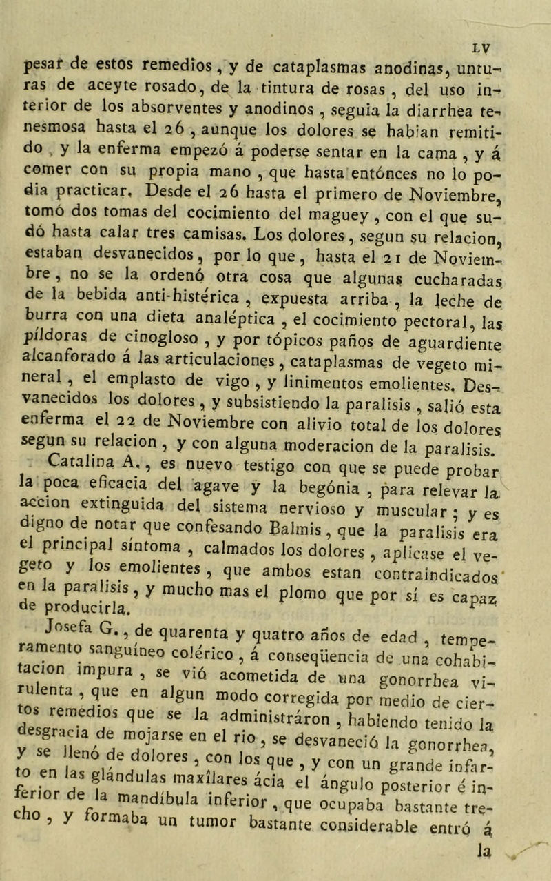 pesar de estos remedios, y de cataplasmas anodinas, untu- ras de aceyte rosado, de la tintura de rosas , del uso in- terior de los absorventes y anodinos , seguía la diarrhea te-> nesmosa hasta el 26 , aunque los dolores se habían remiti- do y la enferma empezó á poderse sentar en la cama , y á, comer con su propia mano , que hasta entonces no lo po- día practicar, Desde el 26 hasta el primero de Noviembre, tomó dos tomas del cocimiento del maguey, con el que su- dó hasta calar tres camisas, Los dolores, según su relación estaban desvanecidos, por lo que, hasta el 2 1 de Noviem- bre , no se la ordenó otra cosa que algunas cucharadas de la bebida anti-histérica , expuesta arriba , la leche de burra con una dieta analéptica , el cocimiento pectoral, las píldoras de cinogloso , y por tópicos paños de aguardiente alcanforado á las articulaciones, cataplasmas de vegeto mi- neral , el emplasto de vigo , y linimentos emolientes. Des- vanecidos los dolores , y subsistiendo la parálisis , salió esta enferma el 22 de Noviembre con alivio total de los dolores según su relación , y con alguna moderación de la parálisis. Catalina A,, es nuevo testigo con que se puede probar la poca eficacia del agave y la begonia , para relevar la. acción extinguida del sistema nervioso y muscular • y es digno de notar que confesando Baimis, que la parálisis era el principal síntoma , calmados los dolores , aplicase el ve- geto y los emolientes , que ambos están contraindicados en la para ,sis , y mucho mas el plomo que por sí es capaz oe producirla. 1 * Josefa G., de quarenta y quatro años de edad , tempe- ramento sanguíneo colérico , á conseqüencia de una cohabt- nüent imPUra ’ SC, VÍÓ acometida de wna gonorrhea vi- rulenta que en algún modo corregida por medio de cier- desJrTh T qUC ^ 4 dministrár0n > ^hiendo tenido la y sf JkL H TT e T ’Se desvaneció 1» gonorrhea, ,o e„ la, olL 1 ’ T '°S qUe ’ y con ™ 8^ inftr- ftrior de llíu'' T-^ el ángU'° P0sterior d ¡* ch v flT “ inferior , que ocupaba bastante tre- cno , y íormaba un tumor bastante considerable entró á la