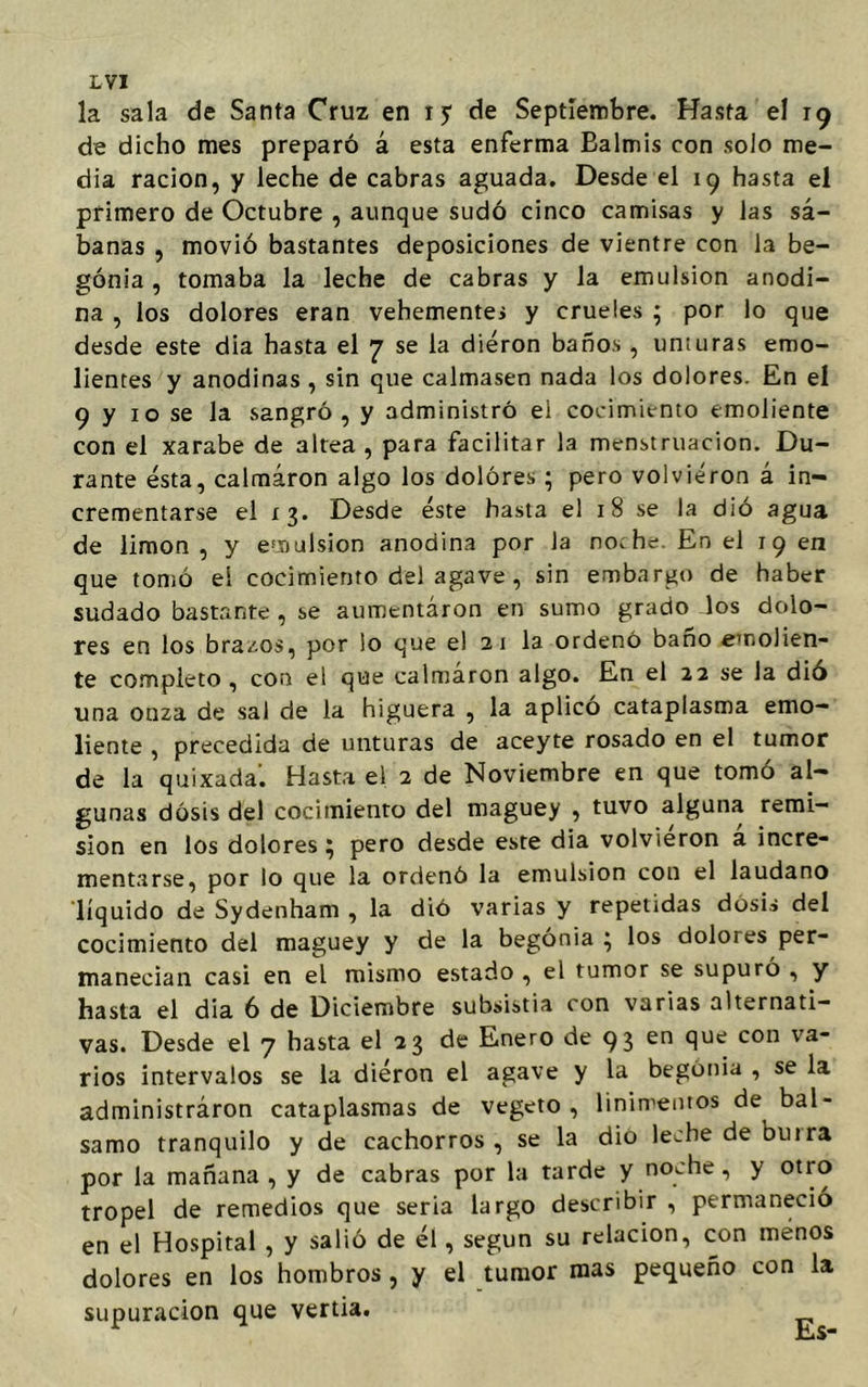 LVT la sala de Santa Cruz en i y de Septiembre. Hasta el 19 de dicho mes preparó á esta enferma Balmis con solo me- dia ración, y leche de cabras aguada. Desde el 19 hasta el primero de Octubre , aunque sudó cinco camisas y las sá- banas , movió bastantes deposiciones de vientre con la be- gonia , tomaba la leche de cabras y la emulsión anodi- na , los dolores eran vehementes y crueles ; por lo que desde este dia hasta el 7 se la dieron baños, unturas emo- lientes y anodinas , sin que calmasen nada los dolores. En el 9 y 10 se la sangró, y administró eí cocimiento emoliente con el xarabe de altea , para facilitar la menstruación. Du- rante ésta, calmaron algo los dolores; pero volvieron á in- crementarse el 13. Desde éste hasta el 18 se la dió agua de limón , y emulsión anodina por la no, he. En el 19 en que tomó el cocimiento del agave , sin embargo de haber sudado bastante, se aumentaron en sumo grado los dolo- res en los bracos, por lo que el 2 1 la ordenó baño emolien- te completo, con el que calmaron algo. En el 22 se la dió una onza de sal de la higuera , la aplico cataplasma emo- liente , precedida de unturas de aceyte rosado en el tumor de la quixada. Hasta el 2 de Noviembre en que tomó al- gunas dosis del cocimiento del maguey , tuvo alguna remi- sión en los dolores ^ pero desde este dia volvieron a incre- mentarse, por lo que la ordenó la emulsión con el láudano líquido de Sydenham , la dió varias y repetidas dosis del cocimiento del maguey y de la begonia } los dolores per- manecían casi en el mismo estado , el tumor se supuró , y hasta el dia 6 de Diciembre subsistía con varias alternati- vas. Desde el 7 hasta el 23 de Enero de 93 en clue con va rios intervalos se la diéron el agave y la begonia , se la administraron cataplasmas de vegeto, linimentos de bal- samo tranquilo y de cachorros, se la dio leche de bu ira por la mañana , y de cabras por la tarde y noche, y otro tropel de remedios que seria largo describir , permaneció en el Hospital , y salió de él, según su relación, con menos dolores en los hombros , y el tumor mas pequeño con la supuración que vertia.