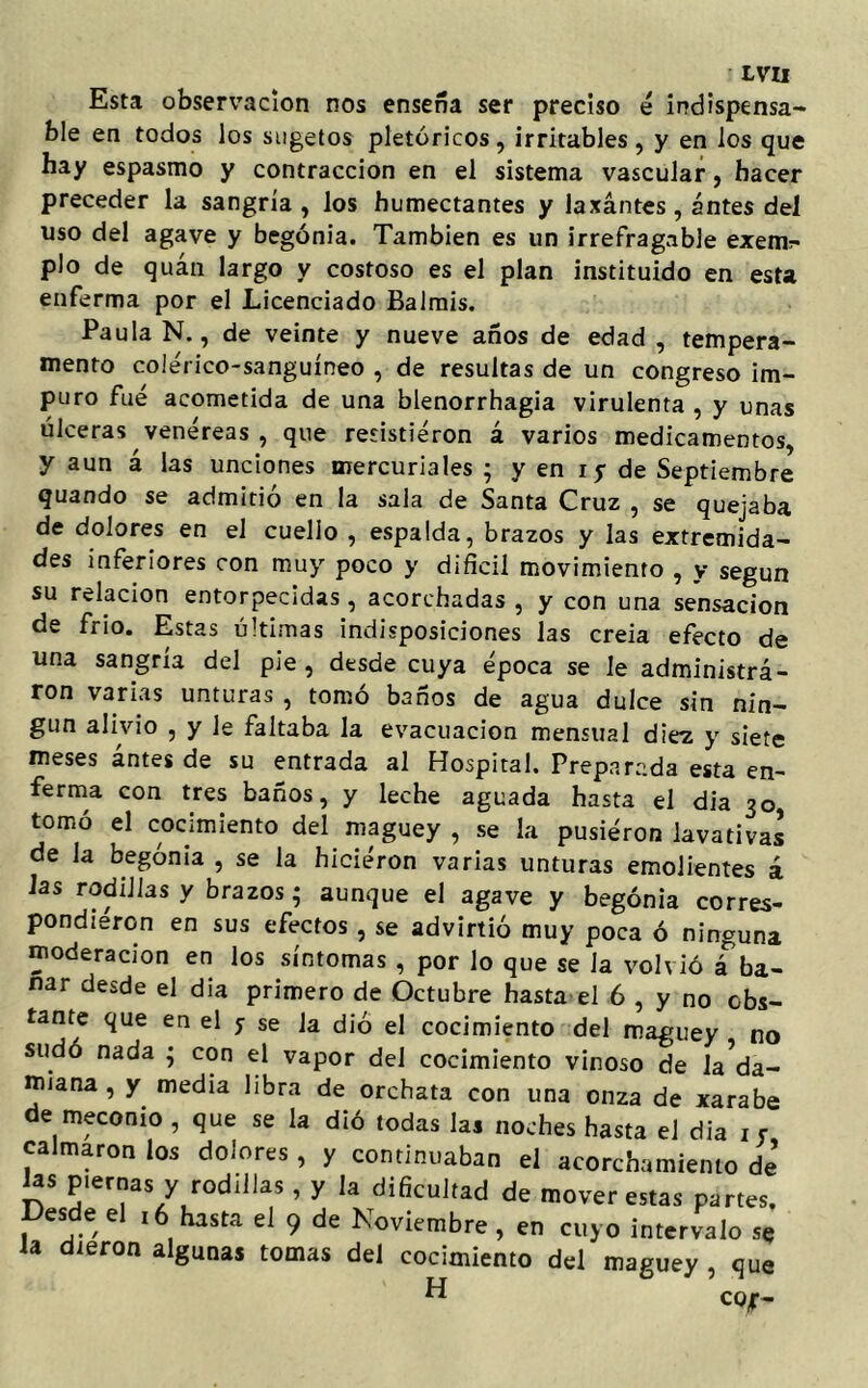 Esta observación nos enseña ser preciso é indispensa- ble en todos los sugetos pletóricos, irritables , y en los que hay espasmo y contracción en el sistema vascular, hacer preceder la sangría, los humectantes y laxantes, antes del uso del agave y begonia. También es un irrefragable exen*> pío de quán largo y costoso es el plan instituido en esta enferma por el Licenciado Balrnis. Paula N., de veinte y nueve años de edad , tempera- mento colérico-sanguíneo , de resultas de un congreso im- puro fue acometida de una blenorrhagia virulenta , y unas úlceras venéreas , que resistieron á varios medicamentos, y aun á las unciones mercuriales ; y en i y de Septiembre guando se admitió en la sala de Santa Cruz , se quejaba de dolores en el cuello , espalda, brazos y las extremida- des inferiores con muy poco y difícil movimiento , y según su relación entorpecidas, acorchadas , y con una sensación de frío. Estas últimas indisposiciones las creía efecto de una sangría del pie, desde cuya época se le administrá- ron varias unturas , tomó baños de agua dulce sin nin- gún alivio , y le faltaba la evacuación mensual diez y siete meses antes de su entrada al Hospital. Preparada esta en- ferma con tres baños, y leche aguada hasta el dia 30 tomó el cocimiento del maguey , se la pusiéron lavativa! de la begonia , se la hiciéron varias unturas emolientes á las rodillas y brazos; aunque el agave y begonia corres- pondieron en sus efectos , se advirtió muy poca ó ninguna moderación en los síntomas , por lo que se la volvió á ba- ñar desde el dia primero de Octubre hasta el 6 , y no obs- tante que en el y se la dio el cocimiento del maguey no sudó nada • con el vapor del cocimiento vinoso de la Ca- muña , y media libra de orchata con una onza de xarabe de meconio , que se la dió todas las noches hasta el dia xy calmaron los dolores , y continuaban el acortamiento de’ las piernas y rodillas, y la dificultad de mover estas partes. es e e 16 hasta el 9 de Noviembre, en cuyo intervalo se la dieron algunas tomas del cocimiento del maguey , que H co¿-