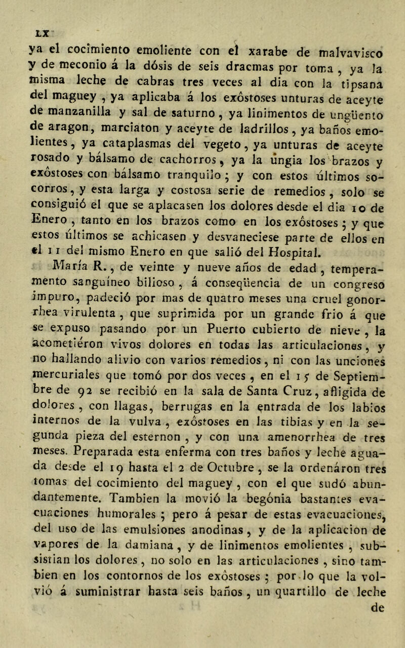 ya el cocimiento emoliente con el xarabe de malvavisco y de meconio á la dosis de seis dracmas por toma , ya la misma leche de cabras tres veces al dia con la tipsana del maguey , ya aplicaba á los exóstoses unturas de aceyte de manzanilla y sal de saturno , ya linimentos de ungüento de aragon, marciaton y aceyte de ladrillos, ya baños emo- lientes, ya cataplasmas del vegeto, ya unturas de aceyte rosado y bálsamo de cachorros, ya la úngia los brazos y exóstoses con bálsamo tranquilo ; y con estos últimos so- corros , y esta larga y costosa serie de remedios , solo se consiguió el que se aplacasen los dolores desde el dia io de Enero , tanto en los brazos como en los exóstoses ; y que estos últimos se achicasen y desvaneciese parte de ellos en *1 11 del mismo Enero en que salió del Hospital. María R., de veinte y nueve años de edad, tempera- mento sanguíneo bilioso , á conseqiiencia de un congreso impuro, padeció por mas de quatro meses una cruel gonor- rhea virulenta , que suprimida por un grande frió á que se expuso pasando por un Puerto cubierto de nieve , la acometieron vivos dolores en todas Jas articulaciones, y no hallando alivio con varios remedios, ni con las unciones mercuriales que tomó por dos veces , en el i $ de Septiem- bre de 92 se recibió en la sala de Santa Cruz, afligida de dolores , con llagas, berrugas en la entrada de los labios internos de la vulva , exóstoses en Jas tibias y en la se- gunda pieza del esternón , y con una amenorrhea de tres meses. Preparada esta enferma con tres baños y leche agua- da desde el 19 hasta el 2 de Octubre , se la ordenáron tres tomas del cocimiento del maguey , con el que sudó abun- dantemente. También la movió la begonia bastantes eva- cuaciones humorales ; pero á pesar de estas evacuaciones, del uso de las emulsiones anodinas , y de la aplicación de vapores de la damiana, y de linimentos emolientes , sub- sistían los dolores, no solo en las articulaciones , sino tam- bién en los contornos de los exóstoses ; por lo que la vol- vió á suministrar hasta seis baños , un quartillo de leche de