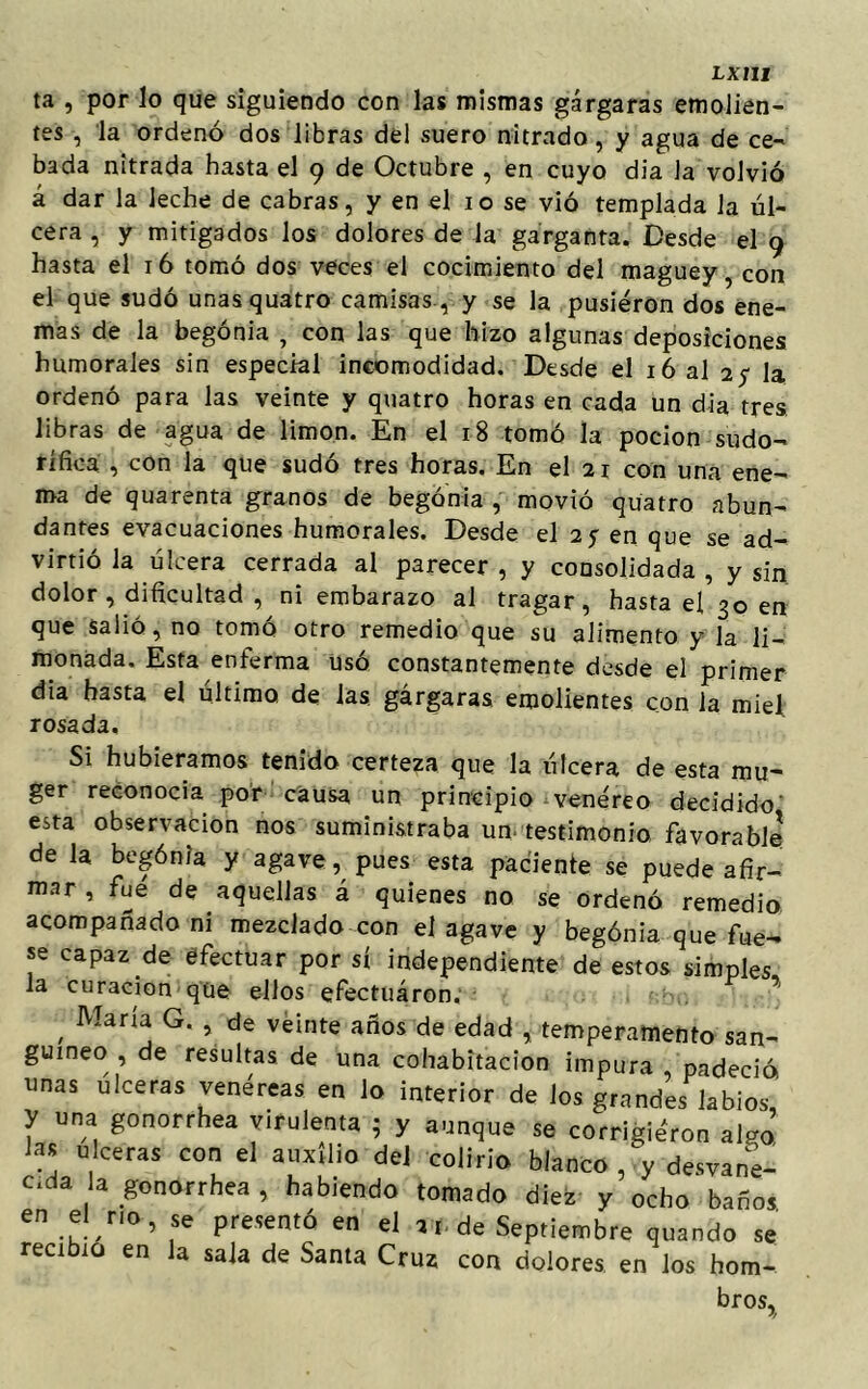 ta , por lo que siguiendo con las mismas gárgaras emolien- tes , la ordenó dos libras del suero nitrado, y agua de ce- bada nitrada hasta el 9 de Octubre , en cuyo dia la volvió á dar la leche de cabras, y en el 10 se vió templada la úl- cera , y mitigados los dolores de la garganta. Desde el 9 hasta el 16 tomó dos veces el cocimiento del maguey, con el que sudó unasquatro camisas , y se la pusieron dos ene- mas de la begonia , con las que hizo algunas deposiciones humorales sin especial incomodidad. Desde el 16 al 2$ la ordenó para las veinte y quatro horas en cada un dia tres libras de agua de limón. En el 18 tomó la pocion sudo- rífica , con la que sudó tres horas. En el 21 con una ene- ma de quarenta granos de begonia , movió quatro abun- dantes evacuaciones humorales. Desde el 25- en que se ad- virtió la úlcera cerrada al parecer , y consolidada , y sin dolor , dificultad , ni embarazo al tragar, hasta el 30 en que salió, no tomó otro remedio que su alimento y la li- monada, Esta enferma usó constantemente desde el primer dia hasta el ultimo de las gárgaras emolientes con la miel rosada. Si hubiéramos tenido certeza que la úlcera de esta mu- ger reconocía por causa un principio venéreo decidido esta observación nos suministraba un testimonio favorable de la begónia y agave, pues esta paciente se puede afir- mar, fue de aquellas á quienes no se ordenó remedio acompañado ni mezclado con el agave y begónia que fue- se capaz de efectuar por sí independiente de estos simples la curación que ellos efectuaron. 7 , Mana G* > de veinte años de edad , temperamento san- guíneo , de resultas de una cohabitación impura padeció, unas ulceras venéreas en lo interior de los grandes labios, y una gonorrhea virulenta 5 y aunque se corrigiéron algo las ulceras con el auxilio del colirio blanco,\ desvane- cía a gonorrhea , habiendo tomado diez y ocho baños en el no, se presentó en el arde Septiembre quando se recibió en la sala de Santa Cruz con dolores en los hom- bros.