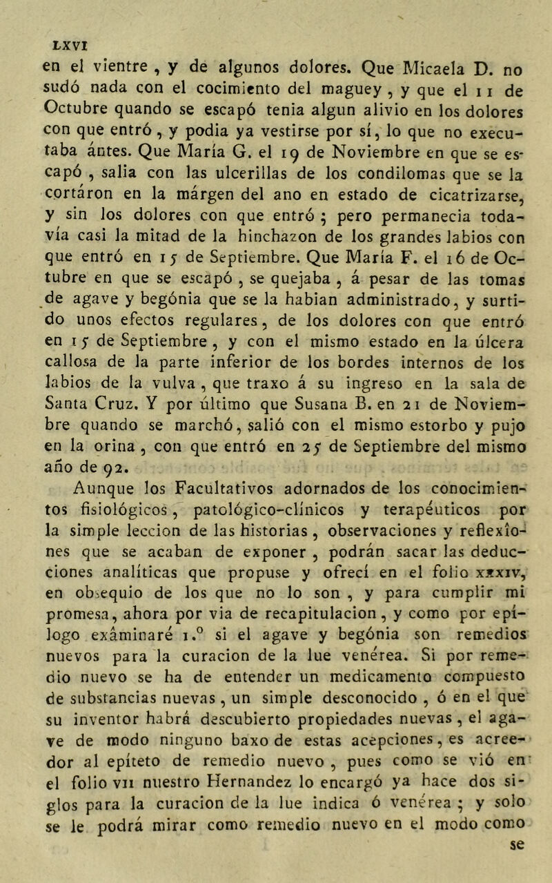 en el vientre , y de algunos dolores. Que Micaela D. no sudó nada con el cocimiento del maguey , y que el 11 de Octubre quando se escapó tenia algún alivio en los dolores con que entró , y podia ya vestirse por sí, lo que no execu- taba ántes. Que María G. el 19 de Noviembre en que se es- capó , salía con las ulcerillas de los condilomas que se la cortaron en la márgen del ano en estado de cicatrizarse, y sin Jos dolores con que entró ; pero permanecía toda- vía casi la mitad de la hinchazón de los grandes labios con que entró en 1 5 de Septiembre. Que María F. el 16 de Oc- tubre en que se escapó , se quejaba , á pesar de las tomas de agave y begonia que se la habían administrado, y surti- do unos efectos regulares, de los dolores con que entró en 1 5 de Septiembre , y con el mismo estado en la úlcera callosa de la parte inferior de los bordes internos de los labios de la vulva , que traxo á su ingreso en la sala de Santa Cruz, Y por último que Susana B. en 21 de Noviem- bre quando se marchó, salió con el mismo estorbo y pujo en la orina , con que entró en 25 de Septiembre del mismo año de 92. Aunque los Facultativos adornados de los conocimien- tos fisiológicos, patológico-clínicos y terapéuticos por la simple lección de las historias, observaciones y reflexio- nes que se acaban de exponer , podrán sacar las deduc- ciones analíticas que propuse y ofrecí en el folio xxxiv, en obsequio de los que no lo son , y para cumplir mi promesa, ahora por via de recapitulación, y como por epí- logo examinaré i.° si el agave y begónia son remedios nuevos para la curación de la lúe venérea. Si por reme- dio nuevo se ha de entender un medicamento compuesto de substancias nuevas, un simple desconocido , ó en el que su inventor habrá descubierto propiedades nuevas , el aga- ve de modo ninguno baxo de estas acepciones, es acree- dor al epíteto de remedio nuevo , pues como se vió en el folio vii nuestro Hernández lo encargó ya hace dos si- glos para la curación de la lúe indica ó venérea • y solo se le podrá mirar como remedio nuevo en el modo como se