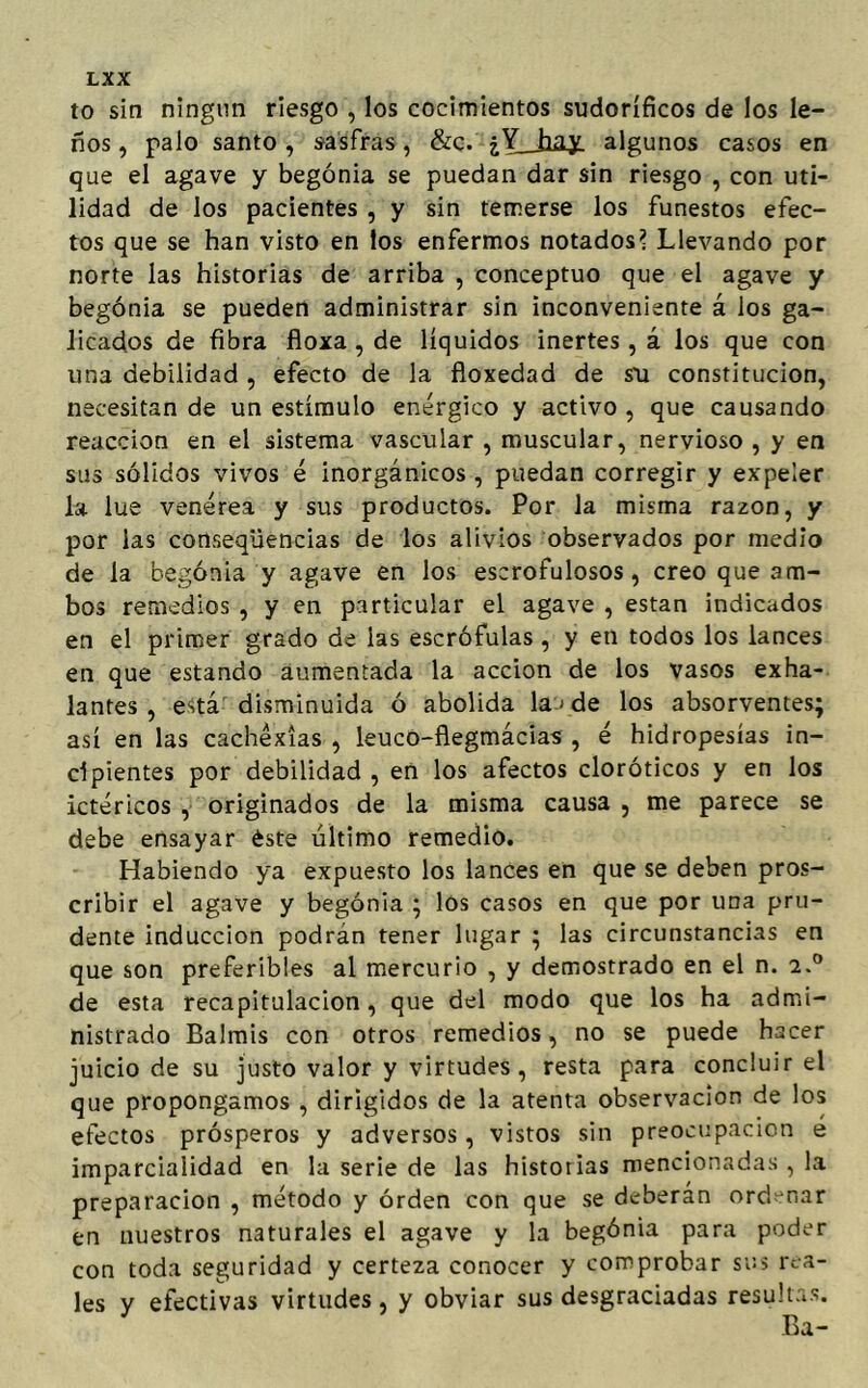 to sin ningún riesgo , los cocimientos sudoríficos de los le- ños , palo santo, sasfras, &c. ¿Y_hay algunos casos en que el agave y begonia se puedan dar sin riesgo , con uti- lidad de los pacientes , y sin temerse los funestos efec- tos que se han visto en los enfermos notados? Llevando por norte las historias de arriba , conceptúo que el agave y begonia se pueden administrar sin inconveniente á los ga- licados de fibra floxa , de líquidos inertes, á los que con una debilidad, efecto de la floxedad de su constitución, necesitan de un estímulo enérgico y activo , que causando reacción en el sistema vascular , muscular, nervioso , y en sus sólidos vivos é inorgánicos , puedan corregir y expeler la lúe venérea y sus productos. Por la misma razón, y por las conseqüencias de los alivios observados por medio de la begonia y agave en los escrofulosos, creo que am- bos remedios , y en particular el agave , están indicados en el primer grado de las escrófulas , y en todos los lances en que estando aumentada la acción de los vasos exha- lantes , está disminuida ó abolida la > de los absorventes; así en las cachéxías , leuco-flegmácias , é hidropesías in- cipientes por debilidad , eñ los afectos cloróticos y en los ictéricos , originados de la misma causa , me parece se debe ensayar éste último remedio. Habiendo ya expuesto los lances en que se deben pros- cribir el agave y begonia ; los casos en que por una pru- dente inducción podrán tener lugar ; las circunstancias en que son preferibles al mercurio , y demostrado en el n. a.° de esta recapitulación, que del modo que los ha admi- nistrado Balmis con otros remedios, no se puede hacer juicio de su justo valor y virtudes, resta para concluir el que propongamos , dirigidos de la atenta observación de los efectos prósperos y adversos, vistos sin preocupación e imparcialidad en la serie de las historias mencionadas , la preparación , método y orden con que se deberán ordenar en nuestros naturales el agave y la begónia para poder con toda seguridad y certeza conocer y comprobar sus rea- les y efectivas virtudes, y obviar sus desgraciadas resultas.