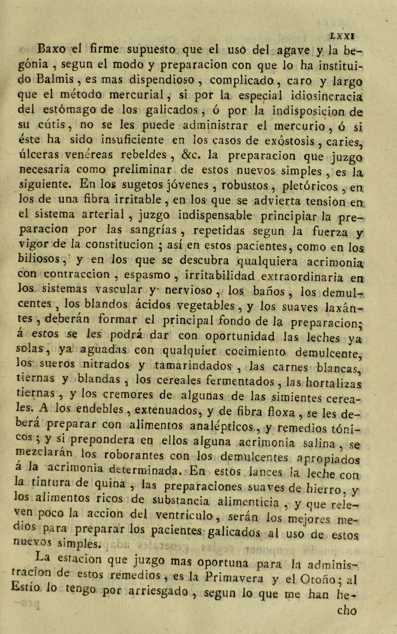 Baxo el firme supuesto que el uso del agave y la be- gonia , según el modo y preparación con que lo ha institui- do Balmis, es mas dispendioso, complicado, caro y largo que el método mercurial, si por la especial idiosincracia del estómago de los galicados , ó por la indisposición de su cutis, no se les puede administrar el mercurio, ó si éste ha sido insuficiente en los casos de exqstosis , caries, úlceras venéreas rebeldes , &c. la preparación que juzgo necesaria como preliminar de estos nuevos simples , es la siguiente. En los sugetos jóvenes , robustos , pictóricos , en los de una fibra irritable, en los que se advierta tensión en. el sistema arterial , juzgo indispensable principiar la pre- paración por las sangrías , repetidas según Ja fuerza y vigor de la constitución ; así en estos pacientes, como en los, biliosos, y en los que se descubra qualquiera acrimonia con contracción , espasmo , irritabilidad extraordinaria en Jos sistemas vascular y nervioso , los baños , los demul- centes , los blandos ácidos vegetables, y los suaves laxan- tes , deberán formar el principal fondo de la preparación; á estos se Ies podrá dar con oportunidad las leches ya solas, ya aguadas con qualquier cocimiento demulcente los sueros nitrados y tamarindados , las carnes blancas’ tiernas y blandas, los cereales fermentados, las hortalizas tiernas , y los crémores de algunas de las simientes cerea- les. A los endebles, extenuados, y de fibra floxa , se les de- berá preparar con alimentos analépticos, y remedios tóni- C0s ’ y s‘ prepondera en ellos alguna acrimonia salina, se mezclarán los roborantes con los demulcentes apropiados a Ja acrimonia determinada. En estos lances la leche con Ja tintura de quina , las preparaciones suaves de hierro, y Jos alimentos ricos de substancia alimenticia , y que rele- ven poco la acción del ventrículo, serán los mejores me- dios para preparar los pacientes galicados al uso de estos nuevos simples. La estación que juzgo mas oportuna para la adminis- tración de estos remedios, es la Primavera y el Otoño: al Estío lo tengo por arriesgado , según lo que me han he- cho
