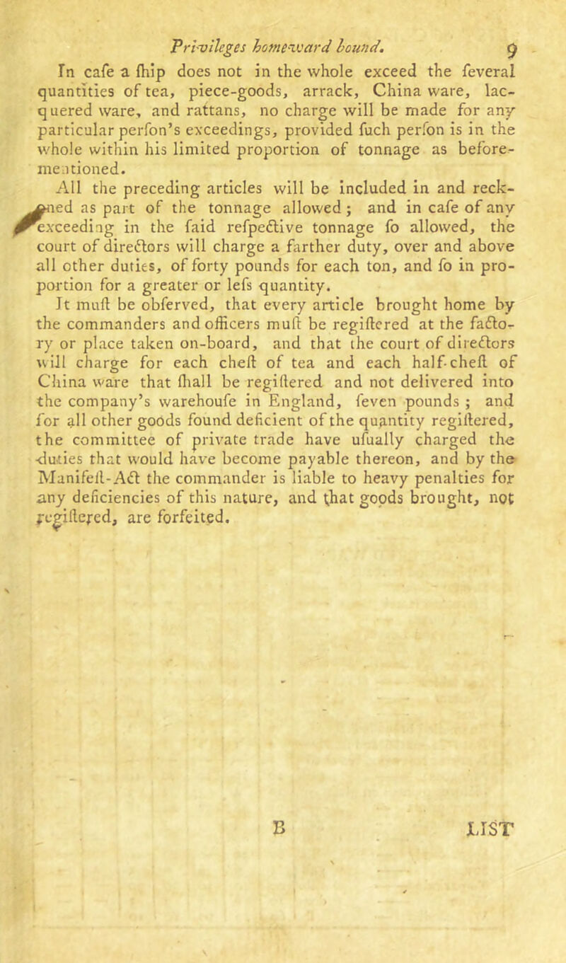 In cafe a {hip does not in the whole exceed the feveral quantities of tea, piece-goods, arrack, China ware, lac- quered ware, and rattans, no charge will be made for any particular perfon’s exceedings, provided fuch perfon is in the whole within his limited proportion of tonnage as before- mentioned. All the preceding articles will be included in and reck- oned as part of the tonnage allowed; and in cafe of any ’exceeding in the faid refpeftive tonnage fo allowed, the court of directors will charge a farther duty, over and above all other duties, of forty pounds for each ton, and fo in pro- portion for a greater or lefs quantity. Jt mull be obferved, that every article brought home by the commanders and officers mull be regillered at the facto- ry or place taken on-board, and that the court of directors will charge for each chert of tea and each half-chert of China ware that lhall be regillered and not delivered into the company’s warehoufe in England, {'even pounds ; and for all other goods found deficient of the quantity regillered, the committee of private trade have ufually charged the -duties that would hai7e become payable thereon, and by the Manifell-Adl the commander is liable to heavy penalties for any deficiencies of this nature, and that goods brought, not pegirteped, are forfeited. B LIST