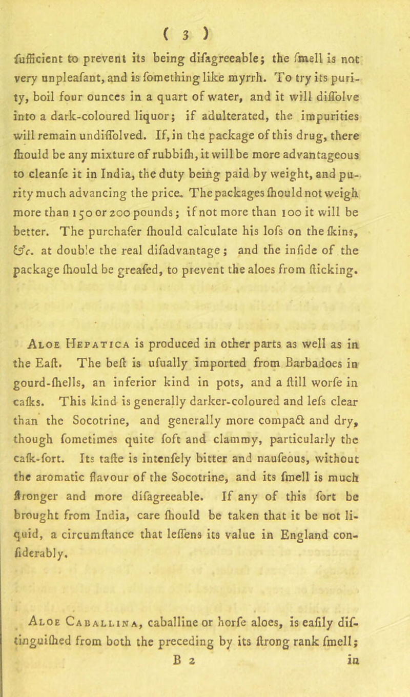 fufficient to prevent its being difagreeablej the fmell is not very unpleafant, and is fomethirig like myrrh. To try its puri- ty, boil four ounces in a quart of water, and it will diflolve into a dark-coloured liquor; if adulterated, the impurities will remain undilTolved. If, in the package of this drug, there ikould be any mixture of rubbifh, it will be more advantageous to cleanfe it in India, the duty being paid by weight, and pu- rity much advancing the price- The packages Ihould not weigh, more than 150 or 200 pounds; if not more than 100 it will be better. The purchafer fhould calculate his lofs on thelkins, Effr. at double the real difadvantage; and the infide of the package (hould be greafed, to prevent the aloes from (licking. Aloe Hepatica is produced in other parts as well as in the Eall. The belt is ufually imported from Barbadoes in gourd-lhells, an inferior kind in pots, and a Hill worfe in calks. This kind is generally darker-coloured and lefs clear than the Socotrine, and generally more compadl and dry, though fometimes quite foft and clammy, particularly the calk-fort. Its talle is intenfely bitter and naufeous, without the aromatic flavour of the Socotrine, and its fmell is much Wronger and more difagreeable. If any of this fort be brought from India, care Ihould be taken that it be not li- quid, a circumltance that lelfens its value in England con- fiderably. Aloe Caballina, caballine or horfe aloes, is eafily dif- tinguiflied from both the preceding by its ftrong rank fmell; B 2 in