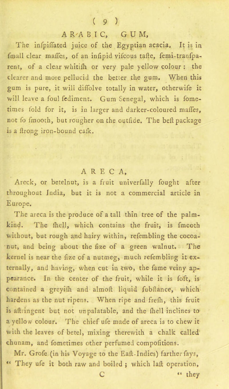 A R'A B I C, GUM, The infpilTated juice of the Egyptian acacia. It is in fmall dear mafles, of an infipid vifcous tafte, femi-tranfpa- rent, of a clear whitilh or very pale yellow colour : the clearer and mote pellucid the better the gum. When this gum is pure, it will diffolve totally in water, otherwife it will leave a foul fediment. Gum Senegal, which is fome- times fold for it, is in larger and darker-coloured mafles, not fo fmooth, but rougher on the outfide. The bell package is a (trong iron-bound calk. A R E C A, Areck, or betelnut, is a fruit univerfally fought after throughout India, but it is not a commercial article in Europe. The areca is the produce of a tall thin tree of the palm- kind. The (hell, which contains the fruit, is fmcoth without, but rough and hairy within, refembling the cocoa- nut, and being about the fize of a green walnut. The kernel is near the fize of a nutmeg, much refembling it ex- ternally, and having, when cut in two, the fame veiny ap- pearance. In the center of the fruit, while it is foft, is contained a greyiih and almoft liquid fubflance, which hardens as the nut ripens. When ripe and frdh, this fruit is aftiingent but not unpalatable, and the (hell inclines to a yellow colour. The chief ufe made of areca is to chew it with the leaves of betel, mixing therewith a chalk called chunam, and fometimes other perfumed compofitions. Mr. Grofe (in his Voyage to the Eaft-Indies) farther fays, “ They ufe it both raw and boiled ; which lad operation, C “ they