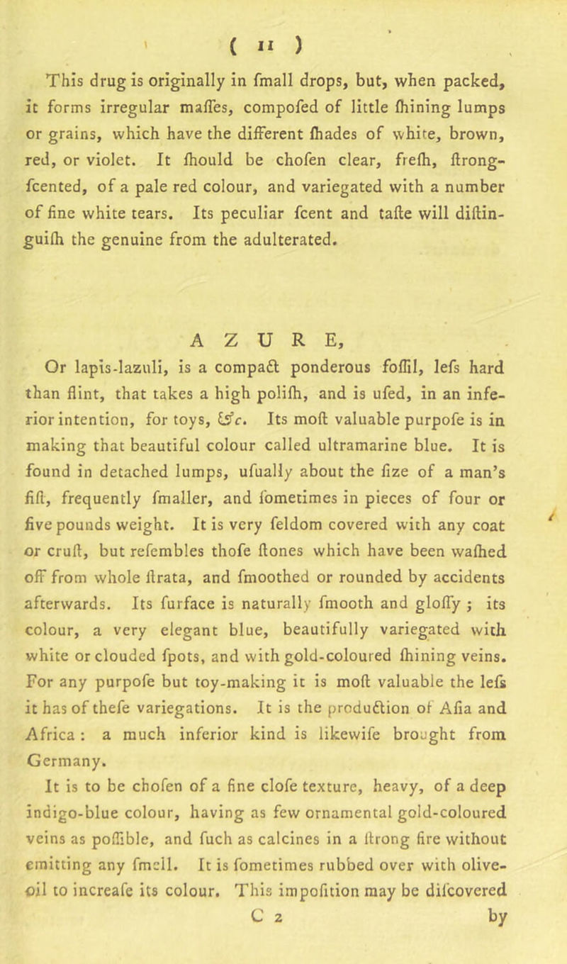 This drug is originally in fmall drops, but, when packed, it forms irregular mafles, compofed of little fhining lumps or grains, which have the different fhades of white, brown, red, or violet. It fhould be chofen clear, frefh, flrong- fcented, of a pale red colour, and variegated with a number of fine white tears. Its peculiar fcent and tafle will diftin- guifh the genuine from the adulterated. AZURE, Or lapis-lazuli, is a compaft ponderous fofTil, lefs hard than flint, that takes a high polifh, and is ufed, in an infe- rior intention, for toys, &c. Its moll valuable purpofe is in making that beautiful colour called ultramarine blue. It is found in detached lumps, ufually about the fize of a man’s fill, frequently fmaller, and fometimes in pieces of four or five pounds weight. It is very feldom covered with any coat or crufl, but refembles thofe flones which have been wafhed oft from whole ilrata, and fmoothed or rounded by accidents afterwards. Its furface is naturally fmooth and gloffy ; its colour, a very elegant blue, beautifully variegated with white or clouded fpots, and with gold-coloured fhining veins. For any purpofe but toy-making it is mofl valuable the lefs it has of thefe variegations. It is the produftion of Alia and Africa : a much inferior kind is likewife brought from Germany. It is to be chofen of a fine clofe texture, heavy, of a deep indigo-blue colour, having as few ornamental gold-coloured veins as poflible, and fuch as calcines in a ltrong fire without emitting any fmell. It is fometimes rubbed over with olive- oil to increafe its colour. This impofition may be difcovered C 2 by