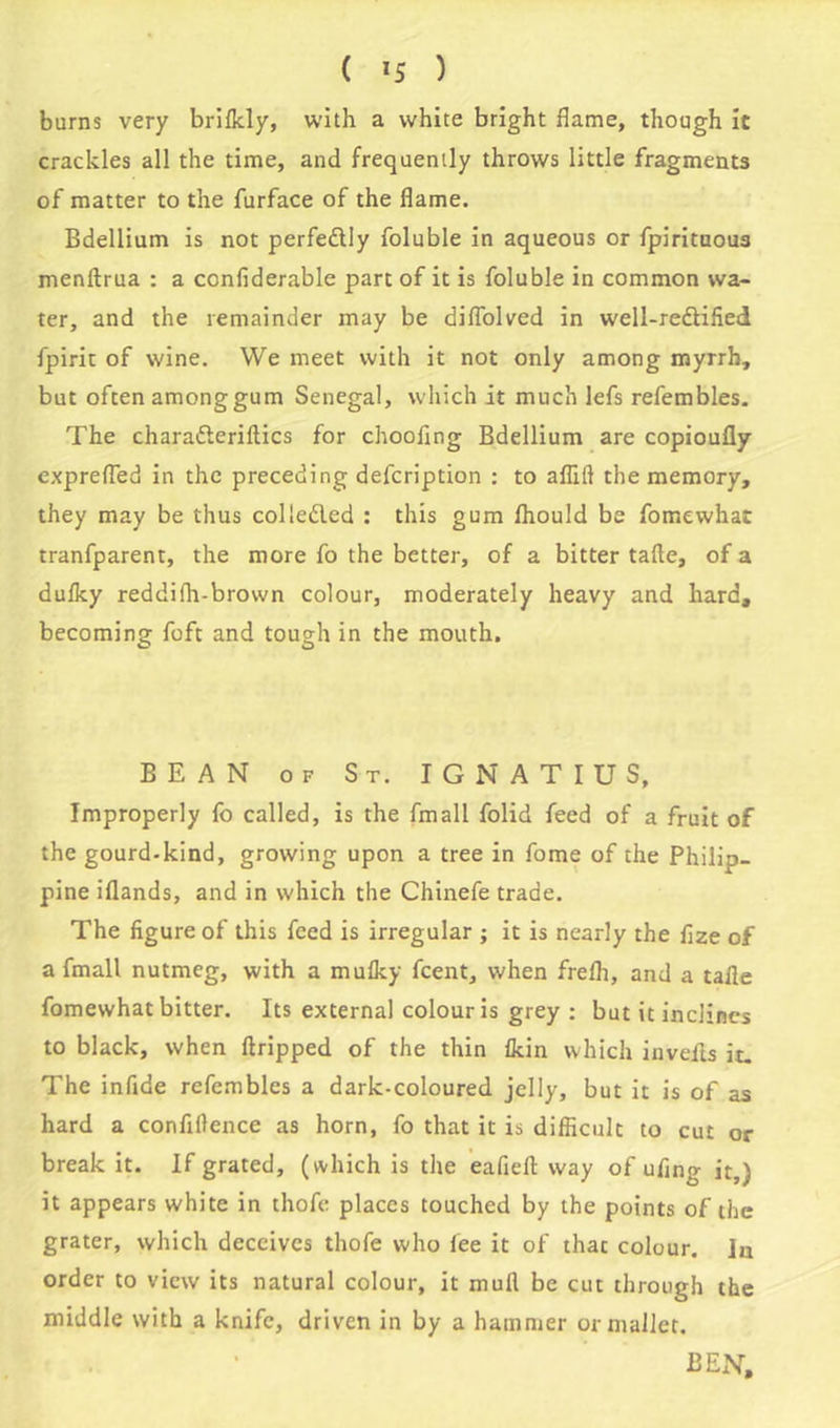 burns very brilkly, with a white bright flame, though it crackles all the time, and frequently throws little fragments of matter to the furface of the flame. Bdellium is not perfedily foluble in aqueous or fpiritaous menftrua : a confiderable part of it is foluble in common wa- ter, and the remainder may be diflolved in well-redlified fpirit of wine. We meet with it not only among myrrh, but often among gum Senegal, which it much lefs refembles. The charafteriftics for chooflng Bdellium are copioufly exprefled in the preceding defcription : to aflift the memory, they may be thus colledled : this gum Ihould be fomewhat tranfparent, the more fo the better, of a bitter tafte, of a dulky reddifh-brown colour, moderately heavy and hard, becoming foft and tough in the mouth. BEAN of St. IGNATIUS, Improperly fo called, is the fmall folid feed of a fruit of the gourd-kind, growing upon a tree in fome of the Philip- pine iflands, and in which the Chinefe trade. The figure of this feed is irregular ; it is nearly the fize of a fmall nutmeg, with a muiky fcent, when frefli, and a tafle fomewhat bitter. Its external colour is grey : but it inclines to black, when ftripped of the thin fkin which inveils it. The infide refembles a dark-coloured jelly, but it is of as hard a confillence as horn, fo that it is difficult to cut or break it. If grated, (which is the eafiefl: way of ufing it,) it appears white in thofe places touched by the points of the grater, which deceives thofe who fee it of that colour. Jn order to view its natural colour, it mull be cut through the middle with a knife, driven in by a hammer or mailer. BEN,