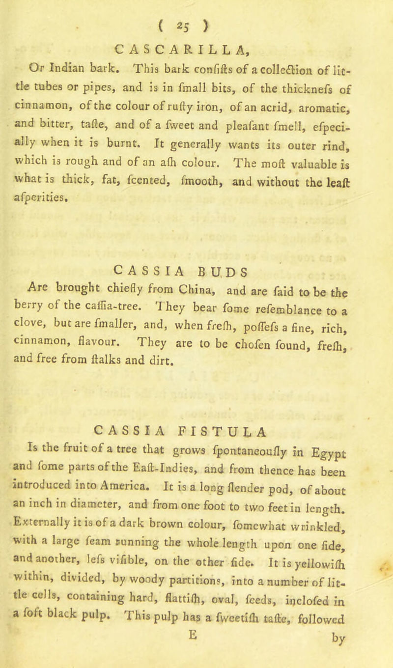 CASCARILLA, Or Indian bark. This bark confifts of acolle&ion of lit- tle tubes or pipes, and is in fmall bits, of the thicknefs of cinnamon, of the colour of rufty iron, of an acrid, aromatic, and bitter, tafte, and of a fweet and pleafant fmell, efpeci- ally when it is burnt. It generally wants its outer rind, which is rough and of an a(h colour. The moft valuable is what is thick, fat, fcented, fmooth, and without the leaft afperities. CASSIA BUDS Are brought chiefly from China, and are faid to be the berry ol the cailia-tree. 1 hey bear fome refemblance to a clove, but are fmaller, and, when frelh, poflefs a fine, rich, cinnamon, flavour. They are to be chofen found, frelh, and free from ftalks and dirt. CASSIA FISTULA Is the fruit of a tree that grows fpontaneoufly in Egypt and fome parts of the Eaft-Indies, and from thence has been introduced into America. It is a long (lender pod, of about an inch in diameter, and from one foot to two feet in length. Externally it is of a dark brown colour, fomewhat wrinkled, with a large feam sunning the whole length upon one fide, and another, lefs vifible, on the other fide. It is yellowi/h within, divided, by woody partitions, into a number of lit- tle cells, containing hard, flattifli, oval, feeds, inclofed in a foft black pulp. This pulp has a fweetilh tafte, followed E by