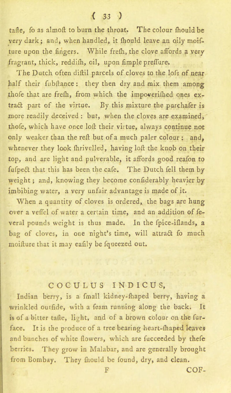 tafie, fo as almoft to burn the throat. The colour fhould be very dark; and, when handled, it fhould leave an oily moif- ture upon the fingers. While frefh, the clove affords a very fragrant, thick, reddifh, oil, upon fimple preffure. The Dutch often diflil parcels of cloves to the lofs of near half their fubflance: they then dry and mix them among thofe that are frefh, from which the impoverifhed ones ex- tract part of the virtue. By this mixture the purchafer is more readily deceived : but, when the cloves are examined, thofe, which have once loft their virtue, always continue not only weaker than the reft but of a much paler colour: and, whenever they look fhrivelled, having loft the knob on their top, and are light and pulverable, it affords good reafon to fufpedt that this has been the cafe. The Dutch fell them by weight; and, knowing they become confiderably heavier by imbibing water, a very unfair advantage is made of it. When a quantity of cloves is ordered, the bags are hung over a veffel of water a certain time, and an addition of fe- veral pounds weight is thus made. In the fpice-iflands, a bag of cloves, in one night’s time, will attract fo much moifture that it may eafily be fqueezed out. COCULUS INDICUS, Indian berry, is a fmall kidney-fhaped berry, having a wrinkled outfide, with a feam running along the back. It is of a bitter tafte, light, and of a brown colour on the fur- face. It is the produce of a tree bearing heart-fhaped leaves and bunches of white flowers, which are fucceeded by thefe berries. They grow in Malabar, and are generally brought from Bombay. They fnould be found, dry, and clean. F COF-