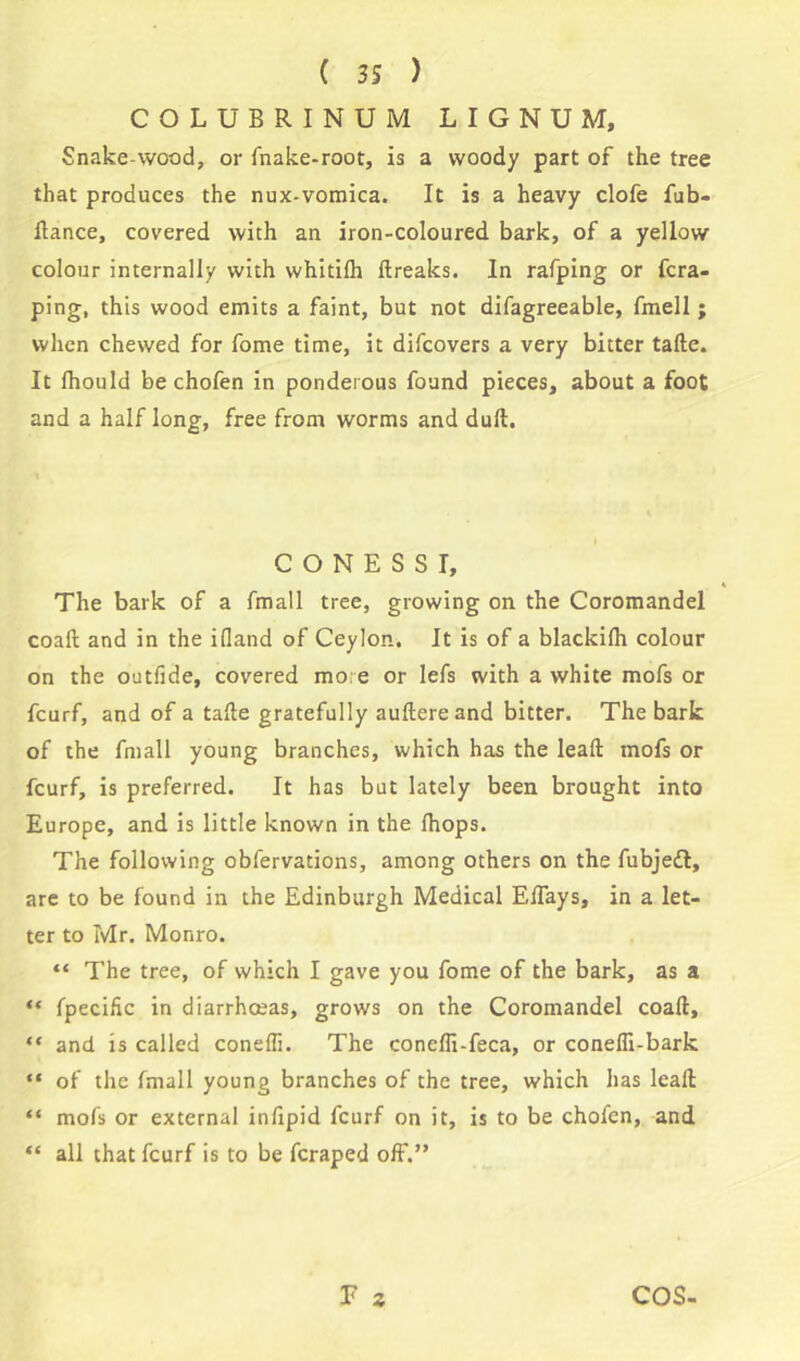 COLUBRINUM LIGNUM, Snake-wood, or fnake-root, is a woody part of the tree that produces the nux-vomica. It is a heavy clofe fub- ftance, covered with an iron-coloured bark, of a yellow colour internally with whitilh ftreaks. In rafping or fcra- ping, this wood emits a faint, but not difagreeable, fmell ; when chewed for fome time, it difcovers a very bitter tafte. It fhould be chofen in ponderous found pieces, about a foot and a half long, free from worms and dull. C O N E S S I, The bark of a fmall tree, growing on the Coromandel coaft and in the illand of Ceylon. It is of a blackifh colour on the outfide, covered mo.e or lefs with a white mofs or fcurf, and of a tafte gratefully auftereand bitter. The bark of the fmall young branches, which has the lead: mofs or fcurf, is preferred. It has but lately been brought into Europe, and is little known in the fhops. The following obfervations, among others on the fubjedl, are to be found in the Edinburgh Medical Eftays, in a let- ter to Mr. Monro. “ The tree, of which I gave you fome of the bark, as a “ fpecific in diarrhoeas, grows on the Coromandel coaft, “ and is called coneffi. The coneffi-feca, or conefli-bark “ of the fmall young branches of the tree, which has lcaft “ mofs or external inftpid fcurf on it, is to be chofen, and “ all that fcurf is to be fcraped off.” F 2 COS-