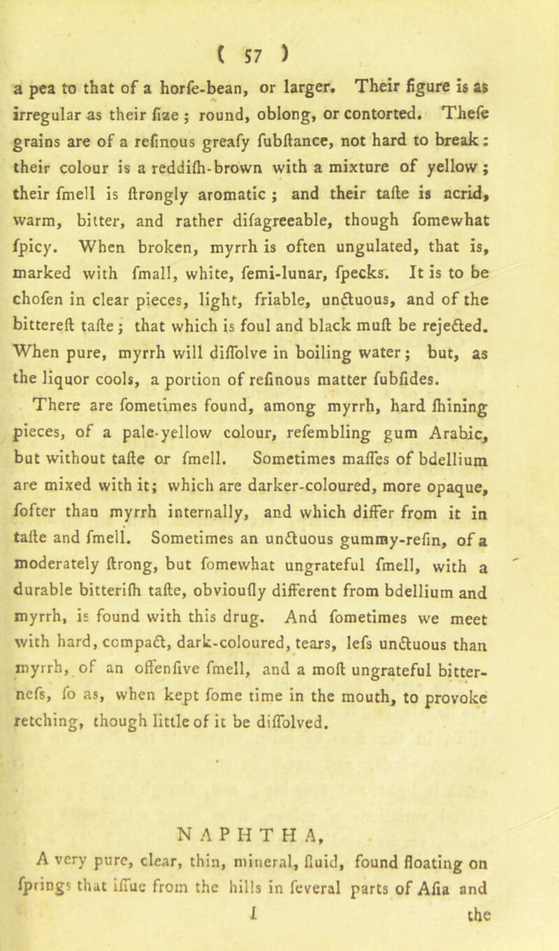 a pea to that of a horfe-bean, or larger. Their figure is as irregular as their fize ; round, oblong, or contorted. Thefe grains are of a refinous greafy fubftance, not hard to break : their colour is a reddifh-brown with a mixture of yellow; their fmell is ftrongly aromatic ; and their take is acrid, warm, bitter, and rather difagreeable, though fomewhat fpicy. When broken, myrrh is often ungulated, that is, marked with fmall, white, femi-lunar, fpecks. It is to be chofen in clear pieces, light, friable, undtuous, and of the bittereft take; that which is foul and black muk be rejected. When pure, myrrh will diflolve in boiling water ; but, as the liquor cools, a portion of refinous matter fubfides. There are fometimes found, among myrrh, hard Ihining pieces, of a pale-yellow colour, refembling gum Arabic, but without take or fmell. Sometimes malfes of bdellium are mixed with it; which are darker-coloured, more opaque, fofter than myrrh internally, and which differ from it in talte and fmell. Sometimes an undtuous gummy-refin, of a moderately ftrong, but fomewhat ungrateful fmell, with a durable bitterifh take, obvioufly different from bdellium and myrrh, is found with this drug. And fometimes we meet with hard, ccmpadt, dark-coloured, tears, lefs undluous than myrrh, of an offenfive fmell, and a mofl ungrateful bitter- nefs, fo as, when kept fome time in the mouth, to provoke retching, though little of it be diffolved. NAPHTHA, A very pure, clear, thin, mineral, fluid, found floating on fprings that iffue from the hills in feveral parts of Afia and I the