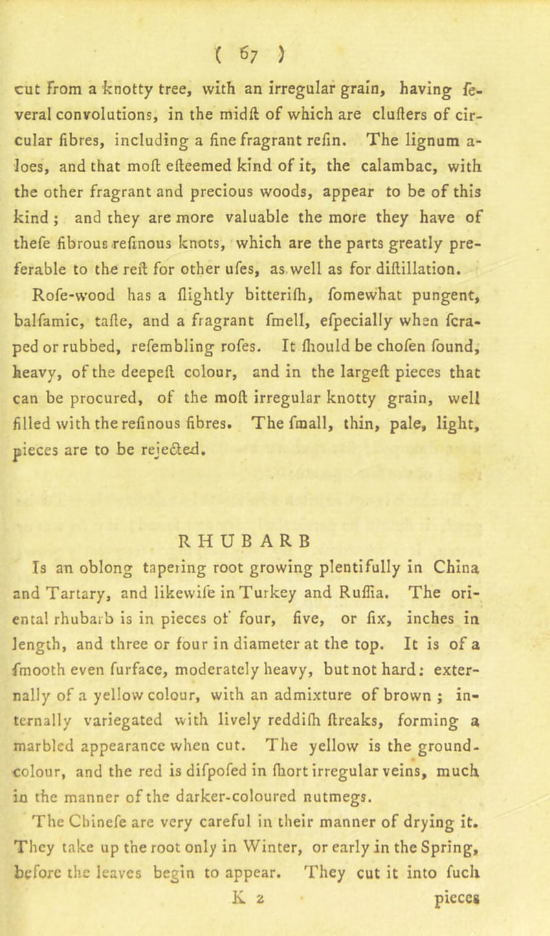 cut from a knotty tree, with an irregular grain, having fe- veral convolutions, in the midft of which are clutters of cir- cular fibres, including a fine fragrant refin. The lignum a- loes, and that mod efteemed kind of it, the calambac, with the other fragrant and precious woods, appear to be of this kind; and they are more valuable the more they have of thefe fibrousrefinous knots, which are the parts greatly pre- ferable to the reft for other ufes, as well as for diftillation. Rofe-wood has a flightly bitterifh, fomewhat pungent, balfamic, tafte, and a fragrant fmell, efpecially when fcra- ped or rubbed, refembling rofes. It fliould be chofen found, heavy, of the deepeft colour, and in the largeft pieces that can be procured, of the moft irregular knotty grain, well filled with the refinous fibres. The fmall, thin, pale, light, pieces are to be rejected. RHUBARB Is an oblong tapering root growing plentifully in China and Tartary, and likewife in Turkey and Ruflia. The ori- ental rhubarb is in pieces of four, five, or fix, inches in length, and three or four in diameter at the top. It is of a fmooth even furface, moderately heavy, butnothard: exter- nally of a yellow colour, with an admixture of brown ; in- ternally variegated with lively reddifh ftreaks, forming a marbled appearance when cut. The yellow is the ground- colour, and the red is difpofed in fhort irregular veins, much in the manner of the darker-coloured nutmegs. The Chinefe are very careful in their manner of drying it. They take up the root only in Winter, or early in the Spring, before the leaves begin to appear. They cut it into fuch K 2 pieces