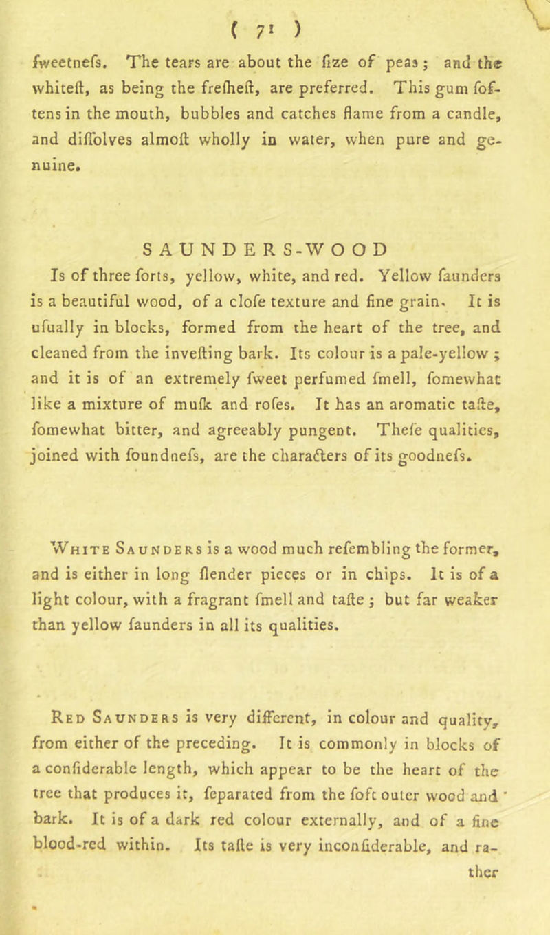 fweetnefs. The tears are about the fize of peas; and the whiteft, as being the frelheft, are preferred. This gum fof- tensin the mouth, bubbles and catches flame from a candle, and diflolves almoft wholly in water, when pure and ge- nuine. SAUNDERS-WOOD Is of three forts, yellow, white, and red. Yellow faunders is a beautiful wood, of a clofe texture and fine grain. It is ufually in blocks, formed from the heart of the tree, and cleaned from the inverting bark. Its colour is a pale-yellow ; and it is of an extremely fweet perfumed fmell, fomewhac like a mixture of mulk and rofes. It has an aromatic tarte, fomewhat bitter, and agreeably pungent. Thefe qualities, joined with foundnefs, are the characters of its goodnefs. White Saunders is a wood much refembling the former, and is either in long (lender pieces or in chips. It is of a light colour, with a fragrant fmell and tarte ; but far weaker than yellow faunders in all its qualities. Red Saunders is very different, in colour and quality, from either of the preceding. It is commonly in blocks of a confiderable length, which appear to be the heart of the tree that produces it, feparated from the fofc outer wood and ' bark. It is of a dark red colour externally, and of a fine blood-red within. Its tarte is very inconfiderable, and ra- ther