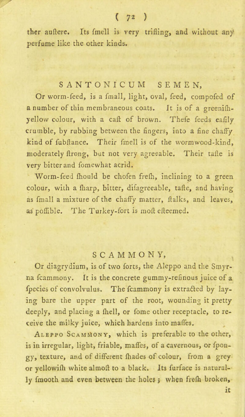 ther auftere. Its fmell is very trifling, and without any perfume like the other kinds. SANTONICUM SEMEN, Or worm-feed, is a fmall, light, oval, feed, compofed of a number of thin membraneous coats. It is of a greenifh- yellow colour, with a call of brown. Thefe feeds eaflly crumble, by rubbing between the fingers, into a fine chaffy kind of fubflance. Their fmell is of the wormwood-kind, moderately ftrong, but not very agreeable. Their taile is very bitter and fomewhat acrid. Worm-feed Ihould be chofen frefh, inclining to a green colour, with a fharp, bitter, difagreeable, tafte, and having as fmall a mixture of the chaffy matter, flalks, and leaves, as poflible. The Turkey-fort is moll effeemed. SCAMMONY, Or diagrydium, is of two forts, the Aleppo and the Smyr- na fcammony. It is the concrete gummy-refinous juice of a fpecies of convolvulus. The fcammony is extracted by lay- ing bare the upper part of the root- wounding it pretty deeply, and placing a fhell, or fome other receptacle, to re- ceive the milky juice, which hardens into mafies. Aleppo ScamiAonv, which is preferable to the other, is in irregular, light, friable, mafles, of a cavernous, or fpon- gy, texture, and of different fhades of colour, from a grey or yellowifh white almofl to a black. Its furface is natural- ly fmooth and even between the holes j when frefh broken, it