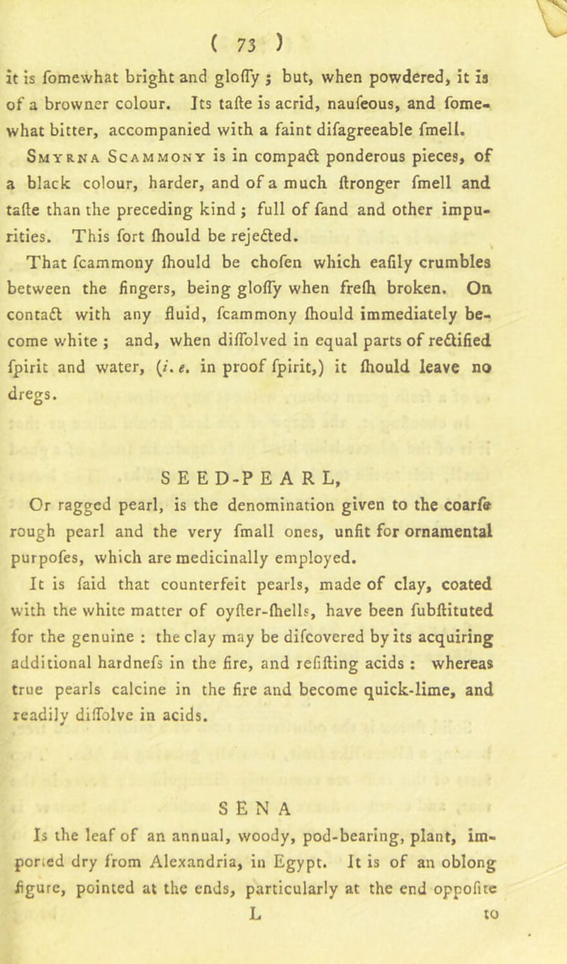 it is fomewhat bright and glofly ; but, when powdered, it is of a browner colour. Its tafte is acrid, naufeous, and fome- what bitter, accompanied with a faint difagreeable fmell. Smyrna Scammony is in compact ponderous pieces, of a black colour, harder, and of a much Wronger fmell and tafte than the preceding kind ; full of fand and other impu- rities. This fort Ihould be rejected. That fcammony Ihould be chofen which eafily crumbles between the fingers, being glofly when frelh broken. On contact with any fluid, fcammony Ihould immediately be- come white ; and, when diflolved in equal parts of rettified fpirit and water, (/. e. in proof fpirit,) it Ihould leave no dregs. SEE D-P EARL, Or ragged pearl, is the denomination given to the coarfit rough pearl and the very fmall ones, unfit for ornamental purpofes, which are medicinally employed. It is laid that counterfeit pearls, made of clay, coated with the white matter of oyfter-lhells, have been fubftituted for the genuine : the clay may be difcovered by its acquiring additional hardnefs in the fire, and refilling acids : whereas true pearls calcine in the fire and become quick-lime, and readily diflblve in acids. SENA Is the leaf of an annual, woody, pod-bearing, plant, im- por;ed dry from Alexandria, in Egypt. It is of an oblong figure, pointed at the ends, particularly at the end oppofite L to