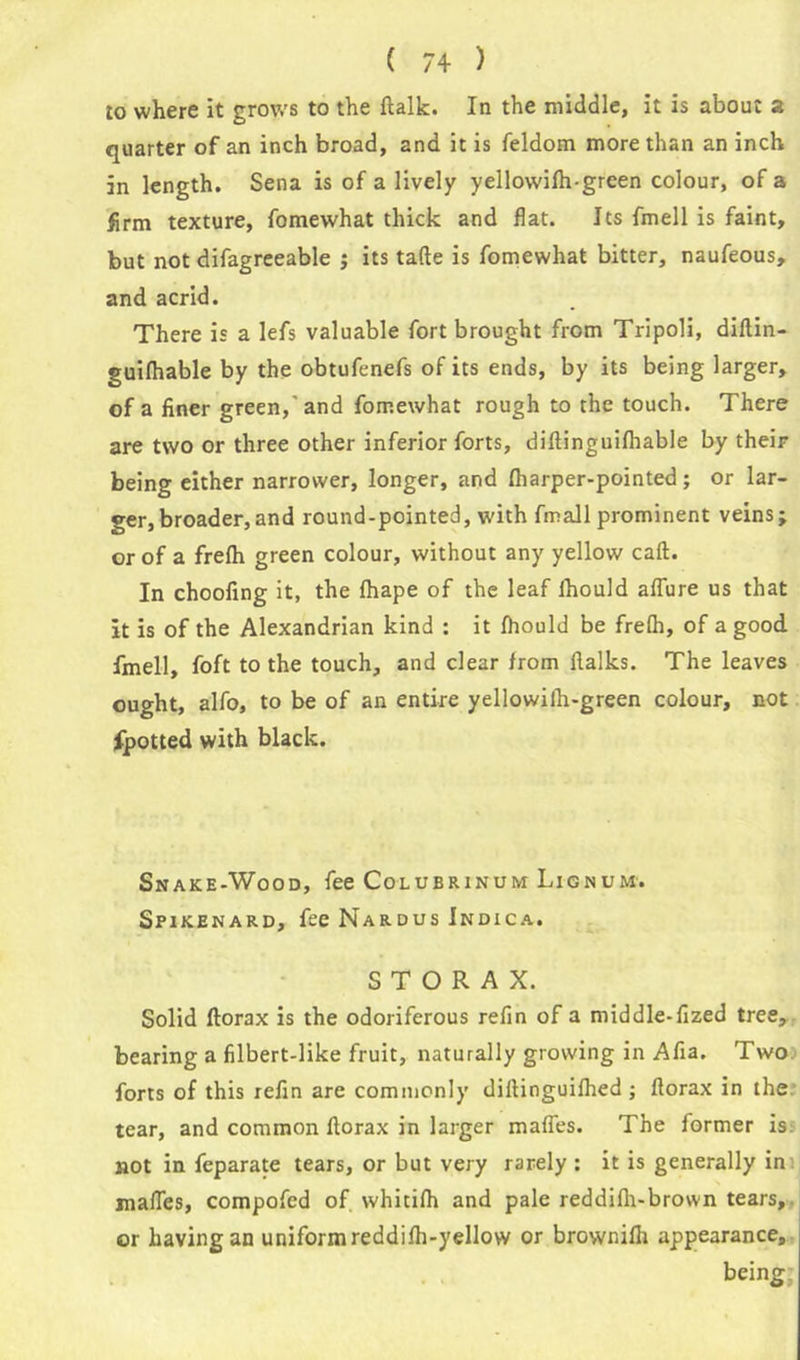 to where it grows to the (talk. In the middle, it is about a quarter of an inch broad, and it is feldom more than an inch in length. Sena is of a lively yellowilh-green colour, of a firm texture, fomewhat thick and flat. Its fmell is faint, but not difagreeable ; its tafte is fomewhat bitter, naufeous, and acrid. There is a lefs valuable fort brought from Tripoli, dillin- guifhable by the obtufenefs of its ends, by its being larger, of a finer green,' and fomewhat rough to the touch. There are two or three other inferior forts, difiinguifhable by their being either narrower, longer, and (harper-pointed; or lar- ger, broader, and round-pointed, with fmall prominent veins; or of a frelh green colour, without any yellow call. In choofing it, the (hape of the leaf lhould allure us that it is of the Alexandrian kind : it (hould be fre(h, of a good fmell, foft to the touch, and clear from flalks. The leaves ought, alfo, to be of an entire yellowilh-green colour, not fpotted with black. Snake-Wood, fee Colubrinum Lignum. Spikenard, fee Nardus Indica. S T O R A X. Solid ftorax is the odoriferous refin of a middle-fized tree, bearing a filbert-like fruit, naturally growing in Afia. Two forts of this refin are commonly dillinguilhed; florax in the tear, and common llorax in larger mafies. The former is not in feparate tears, or but very rarely : it is generally in mafies, compofcd of whitifh and pale reddilh-brown tears, or having an uniform reddifh-yellow or brownifii appearance, being;