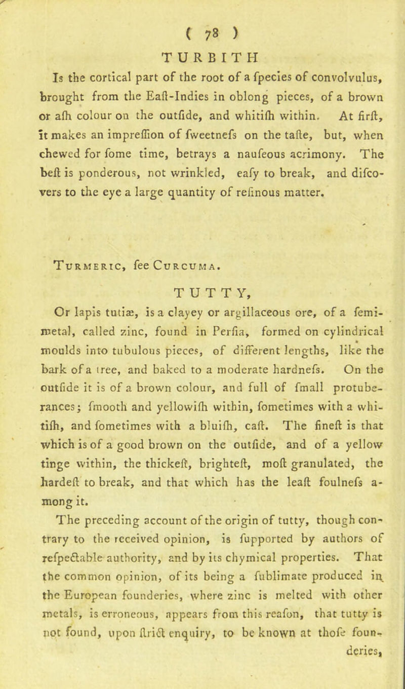 ( 7? ) TURBITH Is the cortical part of the root of a fpecies of convolvulus, brought from the Eart-Indies in oblong pieces, of a brown or afh colour on the outfide, and whitifh within. At firft, it makes an impreflion of fweetnefs on the tafte, but, when chewed for fome time, betrays a naufeous acrimony. The beft is ponderous, not wrinkled, eafy to break, and difco- vers to the eye a large quantity of refinous matter. Turmeric, fee Curcuma. T U T T Y, Or lapis tutias, is a clayey or argillaceous ore, of a femi- metal, called zinc, found in Perfia, formed on cylindrical moulds into tubulous pieces, of different lengths, like the bark of a iree, and baked to a moderate hardnefs. On the outfide it is of a brown colour, and full of fmall protube- rances; fmooth and yellowifh within, fometimes with a whi- tifh, and fometimes with a bluifh, cart:. The fineft is that which is of a good brown on the outfide, and of a yellow tinge within, the thickeft, brighteft, mod granulated, the hardeft to break, and that which has the leaft foulnefs a- mong it. The preceding account of the origin of tutty, though con- trary to the received opinion, is fupported by authors of refpedtable authority, and by its chymical properties. That the common opinion, of its being a fublimate produced ii\ the European founderies, where zinc is melted with other metals, is erroneous, appears from this reafon, that tutty is not found, upon Ilritt enquiry, to be known at thofe foun- deries,