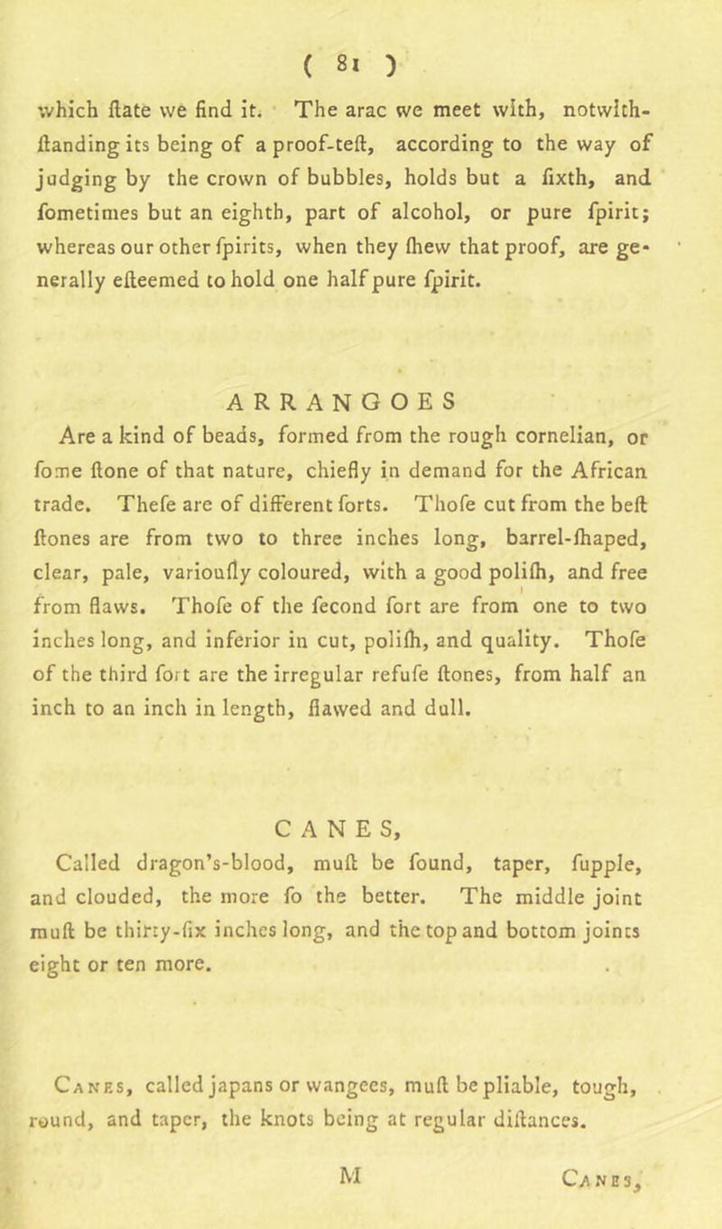 which Rate we find it. The arac we meet with, notvvith- ftanding its being of a proof-teft, according to the way of judging by the crown of bubbles, holds but a fixth, and fometimes but an eighth, part of alcohol, or pure fpirit; whereas our other fpirits, when they (hew that proof, are ge* nerally elteemed to hold one half pure fpirit. ARRANGOES Are a kind of beads, formed from the rough cornelian, or fome Hone of that nature, chiefly in demand for the African trade. Thefe are of different forts. Thofe cut from the belt ftones are from two to three inches long, barrel-fhaped, clear, pale, varioufly coloured, with a good polifh, and free I from flaws. Thofe of the fecond fort are from one to two inches long, and inferior in cut, polifh, and quality. Thofe of the third fort are the irregular refufe ftones, from half an inch to an inch in length, flawed and dull. CANES, Called dragon’s-blood, muft be found, taper, fupple, and clouded, the more fo the better. The middle joint muft be thirty-fix inches long, and the top and bottom joints eight or ten more. Canes, called japans or wangees, muft be pliable, tough, round, and taper, the knots being at regular diftances. CA NE3, M