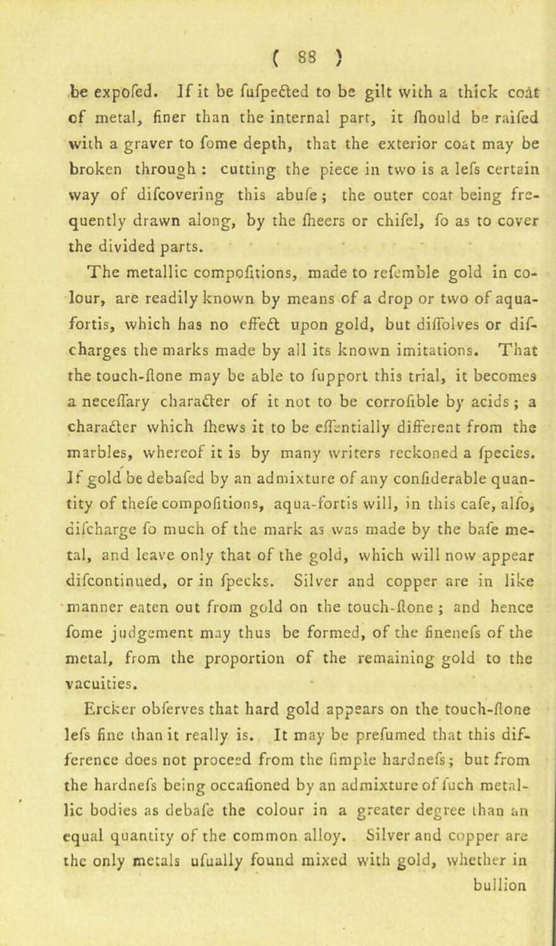 be expofed. If it be fufpe&ed to be gilt with a thick codt of metal, finer than the internal part, it Ihould be raifed with a graver to fome depth, that the exterior coat may be broken through : cutting the piece in two is a lefs certain way of difcovering this abufe; the outer coat being fre- quently drawn along, by the fheers or chifel, fo as to cover the divided parts. The metallic compofitions, made to refemble gold in co- lour, are readily known by means of a drop or two of aqua- fortis, which has no effedl upon gold, but difiolves or dis- charges the marks made by all its known imitations. That the touch-flone may be able to fupport this trial, it becomes a neceflary character of it not to be corrofible by acids; a character which fhews it to be eflentially different from the marbles, whereof it is by many writers reckoned a fpecies. Jf gold be debafed by an admixture of any confiderable quan- tity of thefe compofitions, aqua-fortis will, in this cafe, alfo, difcharge fo much of the mark as was made by the bale me- tal, and leave only that of the gold, which will now appear difcontinued, or in fpecks. Silver and copper are in like manner eaten out from gold on the touch-flone ; and hence fome judgement may thus be formed, of the finenefs of the metal, from the proportion of the remaining gold to the vacuities. Ercker obferves that hard gold appears on the touch-flone lefs fine than it really is. It may be prefumed that this dif- ference does not proceed from the Ample hardnefs; but from the hardnefs being occafioned by an admixture of luch metal- lic bodies as debafe the colour in a greater degree than an equal quantity of the common alloy. Silver and copper are the only metals ufually found mixed with gold, whether in bullion