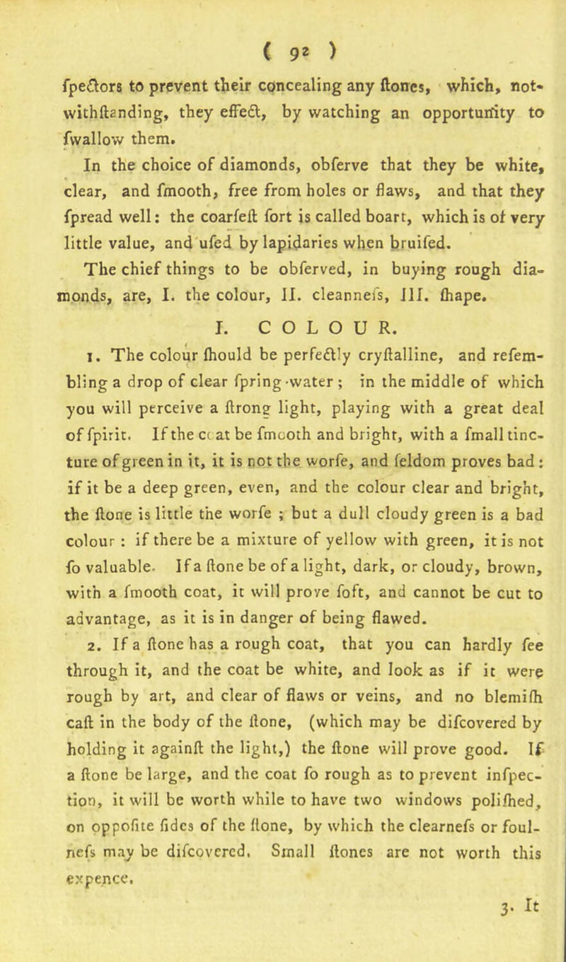 fpe&ors to prevent their concealing any Hones, which, not- withftanding, they effedl, by watching an opportunity to fwallow them. In the choice of diamonds, obferve that they be white, clear, and fmooth, free from holes or flaws, and that they fpread well: the coarleft fort is called boart, which is of very little value, and ufed by lapidaries when bruifed. The chief things to be obferved, in buying rough dia- monds, are, I. the colour, II. cleannefs, ill. fliape. I. COLOUR. 1. The colour fhould be perfectly cryllalline, and refem- bling a drop of clear fpring -water ; in the middle of which you will perceive a ftrong light, playing with a great deal of fpirit. If the cc at be fmooth and bright, with a fmall tinc- ture of green in it, it is not the worfe, and feldom proves bad : if it be a deep green, even, and the colour clear and bright, the Hone is little the worfe ; but a dull cloudy green is a bad colour : if there be a mixture of yellow with green, it is not fo valuable- If a (lone be of a light, dark, or cloudy, brown, with a fmooth coat, it will prove foft, and cannot be cut to advantage, as it is in danger of being flawed. 2. If a ftone has a rough coat, that you can hardly fee through it, and the coat be white, and look as if it were rough by art, and clear of flaws or veins, and no blemifh call in the body of the Hone, (which may be difcovered by holding it again!! the light,) the ftone will prove good. If a ftone be large, and the coat fo rough as to prevent inflec- tion, it will be worth while to have two windows polifhed, on oppofite fidcs of the ftone, by which the clearnefs or foul- ncfs may be difcovered. Small Hones are not worth this expence. 3. It