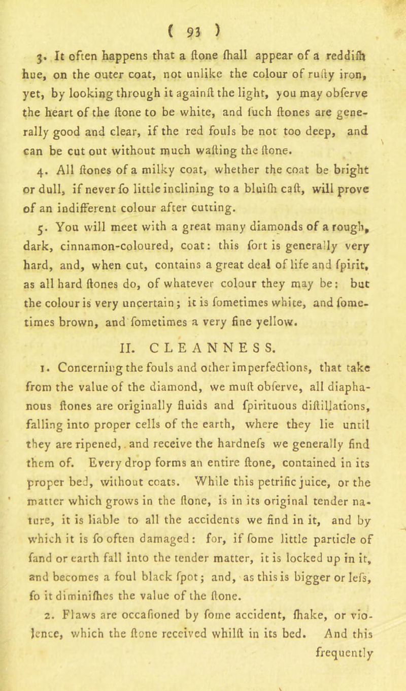 3. It often happens that a Hone (hall appear of a reddilh hue, on the outer coat, not unlike the colour of rutty iron, yet, by looking through it againtt the light, you may obferve the heart of the (lone to be white, and (uch (lones are gene- rally good and clear, if the red fouls be not too deep, and can be cut out without much walling the (lone. 4. All (lones of a milky coat, whether the coat be bright or dull, if never fo little inclining to a bluifh cad, will prove of an indifferent colour after cutting. 5. You will meet with a great many diamonds of a rough, dark, cinnamon-coloured, coat: this fort is generally very hard, and, when cut, contains a great deal of life and fpirit, as all hard (lones do, of whatever colour they may be: but the colour is very uncertain; it is fometimes white, andfome- times brown, and fometimes a very fine yellow. II. CLEANNESS. 1. Concerning the fouls and other imperfettions, that take from the value of the diamond, we mullobferve, all diapha- nous (lones are originally fluids and fpirituous di(lil]ations, falling into proper cells of the earth, where they lie until they are ripened,. and receive the hardnefs we generally find them of. Every drop forms an entire (lone, contained in its proper bed, without coats. While this petrific juice, or the matter which grows in the (lone, is in its original tender na- ture, it is liable to all the accidents we find in it, and by which it is fo often damaged: for, if fome little particle of fand or earth fall into the tender matter, it is locked up in it, and becomes a foul black fpot; and, as this is bigger or Iefs, fo itdiminilhes the value of the (lone. 2. Flaws are occafioned by fome accident, (hake, or vio- lence, which the (lone received whilll in its bed. And this frequently v